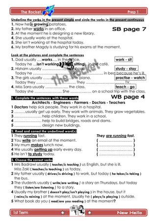The Rocket Prep 1
20
Underline the verbs in the present simple and circle the verbs in the present continuous
1. Now he is growing potatoes.
2. My father works in an office.
3. At the moment he is designing a new library.
4. She usually works at the hospital.
5. She isn’t working at the hospital today.
6. My brother Magdy is studying for his exams at the moment.
Look at the pictures and complete the sentences
1. Dad usually ….works…. in the office. work - sit
Today he …isn‟t working. He …is sitting... in the café.
2. Hisham usually …..……….….. at school. study - stay
Today he …..………………..…... He …..…………….. in bed because he’s ill.
3. The girls usually …..…………..….. the piano. practise - watch
Today they …..………………….…... They …………………...…….. TV.
4. Miss Sara usually …..………….. the class. teach - go
Today she …..……………... She …..……..….. on a school trip with the class.
1. Complete the sentences with these words
Architects - Engineers - Farmers - Doctors - Teachers
1 Doctors help sick people. They work in a hospital.
2 ………usually get up early. They work with animals. They grow vegetables.
3 …………………. help children. They work in a school.
4 …………………. help to build bridges, roads and dams.
5 …………………. design new buildings.
2. Read and correct the underlined word(s)
1 They running fast. They are running fast.
2 You write an email at the moment. ( ……………………… )
3 My mum makes lunch now. ( ……………………… )
4 We usually getting up early every day. ( ……………………… )
5 He isn’t to study today. ( ……………………… )
3. Choose the correct verbs
1 Mrs Badrawi usually ( teaches/is teaching ) us English, but she is ill.
Miss Zaki ( teaches/is teaching ) us today.
2 My father usually ( drives/is driving ) to work, but today ( he takes/is taking )
the bus.
3 The students usually ( write/are writing ) a story on Thursdays, but today
they ( listen/are listening ) to a story.
4 Usually my brother ( doesn‟t play/isn‟t playing ) in the house, but it
( rains/is raining ) at the moment. Usually he ( plays/is playing ) outside.
5 What book do you ( read/are you reading ) at the moment?
 
