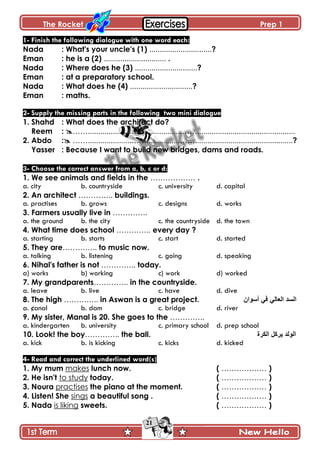 The Rocket Prep 1
21
1- Finish the following dialogue with one word each:
Nada : What's your uncle's (1) ..............................?
Eman : he is a (2) .............................. .
Nada : Where does he (3) ..............................?
Eman : at a preparatory school.
Nada : What does he (4) ..............................?
Eman : maths.
2- Supply the missing parts in the following two mini dialogue
1. Shahd : What does the architect do?
Reem : …….....................…….................……...............................................
2. Abdo : …….....................……..........,,,,..……...............................................?
Yasser : Because I want to build new bridges, dams and roads.
3- Choose the correct answer from a, b, c or d:
1. We see animals and fields in the ……………… .
a. city b. countryside c. university d. capital
2. An architect ………….. buildings.
a. practises b. grows c. designs d. works
3. Farmers usually live in …………..
a. the ground b. the city c. the countryside d. the town
4. What time does school ………….. every day ?
a. starting b. starts c. start d. started
5. They are………….. to music now.
a. talking b. listening c. going d. speaking
6. Nihal's father is not ………….. today.
a) works b) working c) work d) worked
7. My grandparents………….. in the countryside.
a. leave b. live c. have d. dive
8. The high ………….. in Aswan is a great project. ْ‫أعٛا‬ ٟ‫ف‬ ٌٟ‫اٌؼا‬ ‫اٌغذ‬
a. ¢anal b. dam c. bridge d. river
9. My sister, Manal is 20. She goes to the …………..
a. kindergarten b. university c. primary school d. prep school
10. Look! the boy………….. the ball. ‫اٌىشج‬ ً‫٠شو‬ ‫اٌٌٛذ‬
a. kick b. is kicking c. kicks d. kicked
4- Read and correct the underlined word(s)
1. My mum makes lunch now. ( ……………… )
2. He isn't to study today. ( ……………… )
3. Noura practises the piano at the moment. ( ……………… )
4. Listen! She sings a beautiful song . ( ……………… )
5. Nada is liking sweets. ( ……………… )
 
