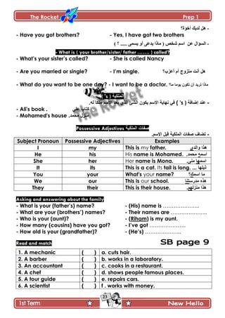 The Rocket Prep 1
23
-‫أخٛج؟‬ ‫ٌذ٠ه‬ ً٘
- Have you got brothers? - Yes, I have got two brothers
-‫جپٓإجټ‬‫٪څ‬) ‫؟‬ ..... َ‫ّٓڃ‬ ً‫أ‬ َ٪‫ّى‬ ‫ڂحيج‬ ( ٙ‫ٖه‬ ‫جْځ‬
- What is ( your brother/sister/ father ……. ) called?
- What‟s your sister‟s called? - She is called Nancy
- Are you married or single? - I‟m single. ‫أػضب؟‬ َ‫أ‬ ‫ِرضٚج‬ ‫أٔد‬ ً٘
- What do you want to be one day? - I want to be a doctor. ‫ِا؟‬ ‫٠ِٛا‬ ْٛ‫ذى‬ ْ‫أ‬ ‫ذش٠ذ‬ ‫ِارا‬
( 's ) ‫اٌٍّى١ح‬
-‫إمافح‬ ‫ػٕذ‬(( 'sْٛ‫٠ى‬ ُ‫االع‬ ‫ٔٙا٠ح‬ ٟ‫ف‬.ٌٗ ‫ٍِىا‬ ُ‫االع‬ ‫تؼذ‬ ٞ‫اٌز‬ ‫اٌؾئ‬
- Ali's book . ٍٟ‫ػ‬ ‫وراب‬
- Mohamed's house .‫ِذّذ‬ ‫ِٕضي‬
Possessive Adjectives ‫اٌٍّى١ح‬ ‫ففاخ‬
-‫ذناف‬.ُ‫االع‬ ً‫لث‬ ‫اٌٍّى١ح‬ ‫ففاخ‬
Subject Pronoun Possessive Adjectives Examples
I my This is my father. ٞ‫ٚاٌذ‬ ‫٘زا‬
He his His name is Mohamed. .‫ِذّذ‬ ّٗ‫اع‬
She her Her name is Mona. .ِٕٝ ‫اعّٙا‬
It its This is a cat. Its tail is long. ... ‫ر٠ٍٙا‬
You your What's your name? ‫اعّه؟‬ ‫ِا‬
We our This is our school. ‫ِذسعرٕا‬ ٖ‫٘ز‬
They their This is their house. .ٌُٙ‫ِٕض‬ ‫٘زا‬
Asking and answering about the family
- What is your (father‟s) name? - (His) name is ………………...
- What are your (brothers‟) names? - Their names are ………………...
- Who is your (aunt)? - (Riham) is my aunt.
- How many (cousins) have you got? - I‟ve got ………………...
- How old is your (grandfather)? - (He‟s) ………………...
Read and match
2
1. A mechanic ( ) a. cuts hair.
2. A barber ( ) b. works in a laboratory.
3. An accountant ( ) c. cooks in a restaurant.
4. A chef ( ) d. shows people famous places.
5. A tour guide ( ) e. repairs cars.
6. A scientist ( ) f . works with money.
 