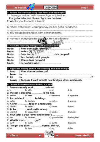 The Rocket Prep 1
25
1- Rewrite the sentences using short forms and apostrophes
1. I have got a sister, but I have not got any brothers.
I’ve got a sister, but I haven’t got any brothers.
2. What is your favourite subject?
……………………………………………………………………………………………….
3. Nihal’s father is not working today. He has got a headache.
……………………………………………………………………………………………….
4. You are good at English. I am better at maths.
……………………………………………………………………………………………….
5. Hamad is studying to be a doctor. He is at university.
……………………………………………………………………………………………….
2- Finish the following dialogue with one word each:
Nada : What does your father (1) ..............................?
Eman : He is a (2) .............................. .
Nada : Does he (3) .............................. sick people?
Eman : Yes, he helps sick people.
Nada : Where does he work?
Eman : He works in a (4) .............................. .
3- Supply the missing parts in the following two mini dialogue
1. Jana : What does a barber do?
Reem :…….....................…….................……...............................................
2. Ali : …….....................……..........,,,,..……...............................................?
Yasser : Because I want to build new bridges, dams and roads.
4- Choose the correct answer from a, b, c or d:
1. Farmers usually work ………….. animals.
a. in b. with c. at d. to
2. The cat is sleeping ………….. to the tree.
a. behind b. next c. between d. opposite
3. An architect………….. buildings.
a. builds b. designs c. makes d. grows
4. A chef ………….. food in a restaurant.
a) repairs b) shows c) cooks d) cuts
5. A⁄ An………….. works with money.
a) scientist b) accountant c) barber d) doctor
6. Your sister is your father and mother's …………..
a) son b) brother c) grandfather d) daughter
7. What is your ………….. job?
a) aunt b) aunts c) aunt's d) cousin
8. I've got one sister, ………….. name's Mervat.
a) his b) their c) my d) her
 