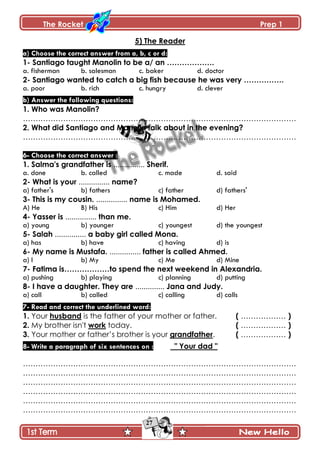 The Rocket Prep 1
27
5) The Reader
a) Choose the correct answer from a, b, c or d:
1- Santiago taught Manolin to be a/ an ……………….
a. fisherman b. salesman c. baker d. doctor
2- Santiago wanted to catch a big fish because he was very …………….
a. poor b. rich c. hungry d. clever
b) Answer the following questions:
1. Who was Manolin?
……………………………………………………………………………………………….
2. What did Santiago and Manolin talk about in the evening?
……………………………………………………………………………………………….
6- Choose the correct answer :
1. Salma's grandfather is ............... Sherif.
a. done b. called c. made d. said
2- What is your ............... name?
a) father's b) fathers c) father d) fathers'
3- This is my cousin. ............... name is Mohamed.
A) He B) His c) Him d) Her
4- Yasser is ............... than me.
a) young b) younger c) youngest d) the youngest
5- Salah ............... a baby girl called Mona.
a) has b) have c) having d) is
6- My name is Mustafa. ............... father is called Ahmed.
a) I b) My c) Me d) Mine
7- Fatima is………………to spend the next weekend in Alexandria.
a) pushing b) playing c) planning d) putting
8- I have a daughter. They are .............. Jana and Judy.
a) call b) called c) calling d) calls
7- Read and correct the underlined word:
1. Your husband is the father of your mother or father. ( ……………… )
2. My brother isn't work today. ( ……………… )
3. Your mother or father’s brother is your grandfather. ( ……………… )
8- Write a paragraph of six sentences on : " Your dad "
……………………………………………………………………………………………….
……………………………………………………………………………………………….
……………………………………………………………………………………………….
……………………………………………………………………………………………….
……………………………………………………………………………………………….
……………………………………………………………………………………………….
 