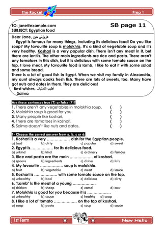 The Rocket Prep 1
30
TO: jane@example.com
SUBJECT: Egyptian food
Dear Jane, ٓ١‫ج‬ ٟ‫ػض٠ضذ‬
Egypt is famous for many things, including its delicious food! Do you like
soup? My favourite soup is molokhia. It‟s a kind of vegetable soup and it‟s
very healthy. Koshari is a very popular dish. There isn‟t any meat in it, but
there are lentils. The other main ingredients are rice and pasta. There aren‟t
any tomatoes in this dish, but it is delicious with some tomato sauce on the
top. I love meat. My favourite food is lamb. I like to eat it with some salad
and some bread.
There is a lot of good fish in Egypt. When we visit my family in Alexandria,
my aunt always cooks fresh fish. There are lots of sweets, too. Many have
got nuts and dates in them. They are delicious!
Best wishes, ‫اٌرّٕ١اخ‬ ‫أط١ة‬
Salma
Are these sentences true (T) or false (F)?
1. There aren’t any vegetables in molokhia soup. ( )
2. Molokhia soup is good for you. ( )
3. Many people like koshari. ( )
4. There are tomatoes in koshari. ( )
5. Salma doesn’t like nuts and dates. ( )
1- Choose the correct answer from a, b, c or d:
1. Koshari is a very ……………… dish for the Egyptian people.
a) bad b) dirty c) popular d) sweet
2. Egypt is……………… for its delicious food.
a) unkind b) kind c) ordinary d) famous
3. Rice and pasta are the main ……………… of koshari.
a) spoons b) ingredients c) dishes d) lists
4. My favourite ……………… soup is molokhia.
a) fruit b) vegetable c) meat d) sauce
5. Koshari is ……………… with some tomato sauce on the top.
a) unhealthy b) bad c) delicious d) dirty
6. "Lamb" is the meat of a young ………………
a) chicken b) sheep c) camel d) cow
7. Molokhia is good for you because it is …………….. .
a) unhealthy b) sauce c) healthy d) soap
8. I like a lot of tomato ……………… on the top of koshari.
a) soap b) pasta c) soup d) sauce
 