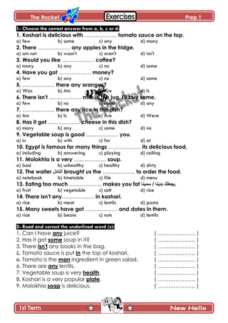 The Rocket Prep 1
31
1- Choose the correct answer from a, b, c or d:
1. Koshari is delicious with ……………… tomato sauce on the top.
a) few b) some c) any d) many
2. There ……………… any apples in the fridge.
a) am not b) wasn't c) aren't d) isn't
3. Would you like ……………… coffee?
a) many b) any c) no d) some
4. Have you got ……………… money?
a) few b) any c) no d) some
5. ……………… there any oranges?
a) Was b) Am c) Are d) Is
6. There isn't ……………… milk in the jug. I'll buy some.
a) few b) no c) some d) any
7. ……………… there any rice in this dish?
a) Am b) Is c) Are d) Were
8. Has it got ……………… cheese in this dish?
a) many b) any c) some d) no
9. Vegetable soup is good ……………… you.
a) in b) with c) for d) at
10. Egypt is famous for many things ……………… its delicious food.
a) including b) answering c) playing d) calling
11. Molokhia is a very ……………… soup.
a) bad b) unhealthy c) healthy d) dirty
12. The waiter ‫إٌادي‬ brought us the ……………… to order the food.
a) notebook b) timetable c) file d) menu
13. Eating too much ……………… makes you fat ‫عّ١ٕا‬ / ‫تذ٠ٕا‬ ‫.٠جؼٍه‬
a) fruit b) vegetable c) salt d) rice
14. There isn't any……………… in koshari.
a) rice b) meat c) lentils d) pasta
15. Many sweets have got ……………… and dates in them.
a) rice b) beans c) nuts d) lentils
2- Read and correct the underlined word (s):
1. Can I have any juice? ( ………………… )
2. Has it got some soup in it? ( ………………… )
3. There isn't any books in the bag. ( ………………… )
4. Tomato sauce is put in the top of koshari. ( ………………… )
5. Tomato is the man ingredient in green salad. ( ………………… )
6. There are any lentils. ( ………………… )
7. Vegetable soup is very health. ( ………………… )
8. Koshari is a very popular plate. ( ………………… )
9. Molokhia soap is delicious. ( ………………… )
 