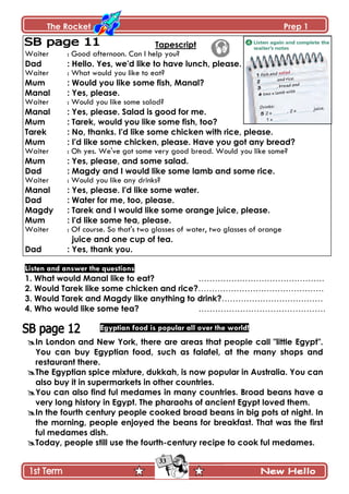 The Rocket Prep 1
33
Tapescript
Waiter : Good afternoon. Can I help you?
Dad : Hello. Yes, we'd like to have lunch, please.
Waiter : What would you like to eat?
Mum : Would you like some fish, Manal?
Manal : Yes, please.
Waiter : Would you like some salad?
Manal : Yes, please. Salad is good for me.
Mum : Tarek, would you like some fish, too?
Tarek : No, thanks. I'd like some chicken with rice, please.
Mum : I'd like some chicken, please. Have you got any bread?
Waiter : Oh yes. We've got some very good bread. Would you like some?
Mum : Yes, please, and some salad.
Dad : Magdy and I would like some lamb and some rice.
Waiter : Would you like any drinks?
Manal : Yes, please. I'd like some water.
Dad : Water for me, too, please.
Magdy : Tarek and I would like some orange juice, please.
Mum : I'd like some tea, please.
Waiter : Of course. So that's two glasses of water, two glasses of orange
juice and one cup of tea.
Dad : Yes, thank you.
Listen and answer the questions
1. What would Manal like to eat? ……………………………………….
2. Would Tarek like some chicken and rice?……………………………………….
3. Would Tarek and Magdy like anything to drink?……………………………….
4. Who would like some tea? ……………………………………….
Egyptian food is popular all over the world!
In London and New York, there are areas that people call "little Egypt".
You can buy Egyptian food, such as falafel, at the many shops and
restaurant there.
The Egyptian spice mixture, dukkah, is now popular in Australia. You can
also buy it in supermarkets in other countries.
You can also find ful medames in many countries. Broad beans have a
very long history in Egypt. The pharaohs of ancient Egypt loved them.
In the fourth century people cooked broad beans in big pots at night. In
the morning, people enjoyed the beans for breakfast. That was the first
ful medames dish.
Today, people still use the fourth-century recipe to cook ful medames.
 