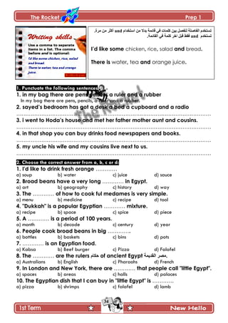 The Rocket Prep 1
34
1. Punctuate the following sentences
1. in my bag there are pens pencils a ruler and a rubber
In my bag there are pens, pencils, a ruler and a rubber.
2. sayed‟s bedroom has got a desk a bed a cupboard and a radio
……………………………………………………………………………………………….
3. i went to Hoda‟s house and met her father mother aunt and cousins.
……………………………………………………………………………………………….
4. in that shop you can buy drinks food newspapers and books.
……………………………………………………………………………………………….
5. my uncle his wife and my cousins live next to us.
……………………………………………………………………………………………….
2. Choose the correct answer from a, b, c or d:
1. I'd like to drink fresh orange …………
a) soup b) water c) juice d) sauce
2. Broad beans have a very long ………… in Egypt.
a) art b) geography c) history d) way
3. The ………… of how to cook ful medames is very simple.
a) menu b) medicine c) recipe d) tool
4. "Dukkah" is a popular Egyptian ………… mixture.
a) recipe b) space c) spice d) piece
5. A ………… is a period of 100 years.
a) month b) decade c) century d) year
6. People cook broad beans in big ………….
a) bottles b) baskets c) bins d) pots
7. ………… is an Egyptian food.
a) Kabsa b) Beef burger c) Pizza d) Falafel
8. The ………… are the rulers ‫قٻحڀ‬ of ancient Egypt ‫جپٷىّڃس‬ ٍٛ‫.ڂ‬
a) Australians b) English c) Pharaohs d) French
9. In London and New York, there are ………… that people call "little Egypt".
a) spaces b) areas c) halls d) palaces
10. The Egyptian dish that I can buy in "little Egypt" is …………
a) pizza b) shrimps c) falafel d) lamb
‫جْطهىجڀ‬ ‫ڂڅ‬ ‫ذىال‬ ‫ٶحتڃس‬ ِ‫ٲ‬ ‫ٺٿڃحش‬ ‫ذْڅ‬ ‫پنٳٛٽ‬ ‫جپٳحٚٿس‬ ‫ضٓطهىڀ‬and.‫ڂٍز‬ ‫ڂڅ‬ ٍ‫أٺػ‬
‫ضٓطهىڀ‬and.‫جپٷحتڃس‬ ِ‫ٲ‬ ‫ٺٿڃس‬ ٍ‫جن‬ ‫ٶرٽ‬ ١‫ٲٷ‬
I‟d like some chicken, rice, salad and bread.
There is water, tea and orange juice.
 