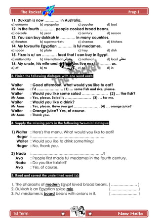 The Rocket Prep 1
35
11. Dukkah is now ………… in Australia.
a) unknown b) unpopular c) popular d) bad
12. In the fourth ………… people cooked broad beans.
a) decade b) year c) century d) season
13. You can buy dukkah in ………… in many countries.
a) theatres b) supermarkets c) cinemas d) kitchens
14. My favourite Egyptian ………… is ful medames.
a) spoon b) plate c) tray d) dish
15. Pizza is a/ an ………… food that I can buy in Egypt.
a) nationality b) international ِ‫وًپ‬ c) national d) local ِ‫ڂكٿ‬
16. My uncle, his wife and my cousins live next ………… us.
a) of b) to c) on d) in
3. Finish the following dialogue with one word each:
Waiter : Good afternoon. What would you like to eat?
Mr Anas : I'd ………………… (1) … some fish and rice, please.
Waiter : Would you like some salad ………………… (2) … the fish?
Mr Anas : Yes, please. Salad is ………………… (3) … for me.
Waiter : Would you like a drink?
Mr Anas : Yes, please. Have you got ………………… (4) … orange juice?
Waiter : Orange juice? Yes, of course.
Mr Anas : Thank you.
4. Supply the missing parts in the following two-mini dialogue:
1) Waiter : Here's the menu. What would you like to eat?
Hagar : ………………………………………………….
Waiter : Would you like to drink something!
Hagar : No, thank you.
2) Nada : …………………………………………………?
Aya : People first made ful medames in the fourth century.
Nada : Do you like falafel?
Aya : Yes, of course.
5. Read and correct the underlined word (s):
1. The pharaohs of modern Egypt loved broad beans. ( ………………… )
2. Dukkah is an Egyptian spice mix. ( ………………… )
3. Ful medames is board beans with onions in it. ( ………………… )
 