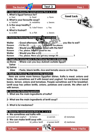 The Rocket Prep 1
36
1- Listen and choose the correct answer from a, b or c:
1. What is Egypt famous for?
a. foot b. food c. farm
2. What is your favourite soup?
a. falafel b. molokhia c. beans
3. Is the soup healthy?
a. No b. I don't know c. Yes
4. What is Koshari?
a. a dish b. a fish c. beans
2- Finish the following dialogue with one word each:
Waiter : Good afternoon. What (1) …..…………… you like to eat?
Kareem : I'd like (2) …..…………… fish and rice please.
Waiter : Would you like some salad with the fish?
Kareem : Yes, please. Salad is good for me.
Waiter : Would you like a (3) …..……………?
Kareem : Yes, please. Have you got any orange (4) …..…………… ?
3- Supply the missing parts in the following two mini dialogues :
a) Mona : Where can you buy dukkah outside Egypt?
Sahar : ……………………………………………..……………………………….
b) Salma : ……………………………………………………………………...……… ?
Alaa : Pasta, black lentils, rice and tomato sauce on the top.
4- Read the following, then answer the questions:
Here are some more famous Egyptian dishes. Kofta is meat, onions and
herbs. We sometimes eat it with bread and yoghurt. Ful medames is broad
beans, lemon, onions and tomatoes. People sometimes eat it for breakfast.
Lentil soup has yellow lentils, onions, potatoes and carrots. We often eat it
with lemon.
A. Answer the following questions:
1- What are the main ingredients of kofta?
……………………………………………………………………………………………….
2- What are the main ingredients of lentil soup?
……………………………………………………………………………………………….
3- What is ful medames?
……………………………………………………………………………………………….
B. Choose the correct answer from a , b , c or d :
4- We sometimes eat kofta with ……………….… .
a) bread and yoghurt b) lemon c) carrots d) tomatoes
5- We can make lentil soup with ……………….… .
a) black lentil b) yellow lentil c) green lentil d) medames
Good Luck
 
