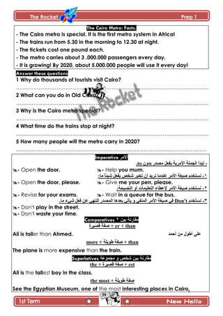 The Rocket Prep 1
39
The Cairo Metro: Facts.
- The Cairo metro is special. It is the first metro system in Africa!
- The trains run from 5.30 in the morning to 12.30 at night.
- The tickets cost one pound each.
- The metro carries about 3 .000.000 passengers every day.
- It is growing! By 2020, about 5.000.000 people will use it every day!
Answer these questions
1 Why do thousands of tourists visit Cairo?
……………………………………………………………………………………………….
2 What can you do in Old Cairo?
……………………………………………………………………………………………….
3 Why is the Cairo metro special?
……………………………………………………………………………………………….
4 What time do the trains stop at night?
……………………………………………………………………………………………….
5 How many people will the metro carry in 2020?
……………………………………………………………………………………………….
Imperative ‫األمر‬
-‫ذىًڄ‬ ٌ‫ڂٛى‬ ‫ذٳ٫ٽ‬ ‫جألڂٍّس‬ ‫جپؿڃٿس‬ ‫ضرىأ‬to.
- Open the door. - Help you mum.
ٔ-‫جأل‬ ‫ْٚٯس‬ ‫چٓطهىڀ‬:‫ڂح‬ ً‫ح‬‫ْٖث‬ ‫ذٳ٫ٽ‬ ٙ‫ٖه‬ ٍ‫چهر‬ ‫أڄ‬ ‫چٍّى‬ ‫٪نىڂح‬ ٍ‫ڂ‬
- Open the door, please. - Give me your pen, please.
ٕ-:‫جپنْٛكس‬ ً‫أ‬ ‫جپط٫ٿْڃحش‬ ‫إل٪٣حء‬ ٍ‫جألڂ‬ ‫ْٚٯس‬ ‫چٓطهىڀ‬
- Revise for your exams. - Wait in a queue for the bus.
ٖ-‫چٓطهىڀ‬Don't٫‫ذ‬ ِ‫ّأض‬ ً ِ‫جپڃنٳ‬ ٍ‫جألڂ‬ ‫ْٚٯس‬ ِ‫ٲ‬.‫ڂح‬ ‫ِٖء‬ ‫ٲ٫ٽ‬ ‫٪څ‬ ِ‫پٿني‬ ٌ‫جپڃٛى‬ ‫ىىح‬
- Don't play in the street.
- Don't waste your time.
Comparatives 2 ‫بٍن‬ ‫مقارنت‬
‫ٶٍْٛز‬ ‫ٚٳس‬ + er + than
Ali is taller than Ahmed. ‫أقڃى‬ ‫ڂڅ‬ ‫أ٢ٌټ‬ ِ‫٪ٿ‬
more + ‫٢ٌّٿس‬ ‫ٚٳس‬ + than
The plane is more expensive than the train.
Superlatives ‫ِجّٛػح‬ ٚ ‫ؽخـ‬ ‫بٍن‬ ‫مقارنت‬
the + ‫ٶٍْٛز‬ ‫ٚٳس‬ + est
Ali is the tallest boy in the class.
the most + ‫٢ٌّٿس‬ ‫ٚٳس‬
See the Egyptian Museum, one of the most interesting places in Cairo.
 