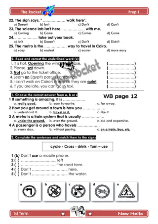 The Rocket Prep 1
41
22. The sign says, " ……………… walk here".
a) Doesn't b) Isn't c) Don't d) Can't
23. The science lab isn't here. ……………… with me.
a) Coming b) Came c) Comes d) Come
24. ……………… take out your book.
a) Isn't b) Doesn't c) Don't d) Didn't
25. The metro is the ……………… way to travel in Cairo.
a) easy b) easiest c) easier d) more easy
2- Read and correct the underlined word (s):
1.It is hot. Opening the window, please. (…………………)
2.Please, sat down. (…………………)
3.Not go to the ticket office. (…………………)
4.Learn on Egypt's past. It's amazing. (…………………)
5.I can't walk on Cairo's streets as they are quiet. (…………………)
6.If you are late, you can go in taxi. (…………………)
1. Choose the correct answer from a, b or c
1 If something is amazing, it is ………………
a. really good. b. your favourite. c. far away.
2 How you get around a town is how you ………………
a. understand it. b. travel in it. c. like it.
3 A metro is a train system that is usually ………………
a. under the ground. b. over the ground. c. old and expensive.
4 A passenger is a person who travels ………………
a. every day. b. without paying. c. on a train, bus, etc.
2. Complete the sentences and match them to the signs
cycle - Cross - drink - Turn – use
1 (b) Don’t use a mobile phone.
2 ( ) ……………………….. left
3 ( ) ……………………….. the road here.
4 ( ) Don’t ……………………….. here.
5 ( ) Don’t ……………………….. the water.
 
