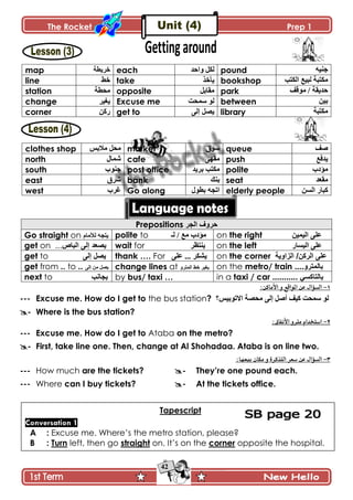 The Rocket Prep 1
42
map ‫نٍّ٣س‬ each ‫ًجقى‬ ‫پٻٽ‬ pound ‫ؾنْو‬
line ١‫ن‬ take ً‫ّأن‬ bookshop ‫جپٻطد‬ ٩ْ‫پر‬ ‫ڂٻطرس‬
station ‫ڂك٣س‬ opposite ‫ڂٷحذٽ‬ park ‫ڂٌٶٱ‬ / ‫قىّٷس‬
change ٍْ‫ّٯ‬ Excuse me ‫ْڃكص‬ ٌ‫پ‬ between ‫ذْڅ‬
corner ‫ٌٺڅ‬ get to َ‫ئپ‬ ‫ّٛٽ‬ library ‫ڂٻطرس‬
clothes shop ّ‫ڂالذ‬ ‫ڂكٽ‬ market ‫ٌْٴ‬ queue ‫ٚٱ‬
north ‫ٖڃحټ‬ cafe َ‫ڂٷي‬ push ٩‫ّىٲ‬
south ‫ؾنٌخ‬ post office ‫ذٍّى‬ ‫ڂٻطد‬ polite ‫ڂإوخ‬
east ‫ٍٖٴ‬ bank ‫ذنٹ‬ seat ‫ڂٷ٫ى‬
west ‫ٮٍخ‬ Go along ‫ذ٣ٌټ‬ ‫جضؿو‬ elderly people ‫جپٓڅ‬ ٌ‫ٺرح‬
Prepositions ‫اٌجش‬ ‫دشٚف‬
Go straight on ‫پألڂحڀ‬ ‫ّطؿو‬ polite to ‫پـ‬ / ٩‫ڂ‬ ‫ڂإوخ‬ on the right ٓ١ّ١ٌ‫ا‬ ٍٝ‫ػ‬
get on ‫٠قؼذ‬‫اٌثاؿ‬ ٌٝ‫إ‬... wait for ٍ٧‫ّنط‬ on the left ٌ‫جپْٓح‬ َ‫٪ٿ‬
get to ٌٝ‫إ‬ ً‫٠ق‬ thank …. For َ‫٪ٿ‬ ... ٍ‫ّٗٻ‬ on the corner ‫اٌضاٚ٠ح‬ /ٓ‫اٌشو‬ ٍٝ‫ػ‬
get from .. to .. ‫ئ‬ ‫ڂڅ‬ ‫ّٛٽ‬َ‫پ‬ change lines at ًٍ‫جپڃط‬ ١‫ن‬ ٍْ‫ّٯ‬ on the metro/ train ....ٚ‫تاٌّرش‬
next to ‫تجأة‬ by bus/ taxi … in a taxi / car ........... ٟ‫تاٌراوغ‬
1-:‫األماكن‬ ‫و‬ ‫املواقع‬ ‫عن‬ ‫السؤال‬
--- Excuse me. How do I get to the bus station? ‫ڂكٛس‬ َ‫ئپ‬ ‫أٚٽ‬ ‫ٺْٱ‬ ‫ْڃكص‬ ٌ‫پ‬‫جالضٌذّْ؟‬
- Where is the bus station?
2-:‫األنفاق‬ ‫مرتو‬ ‫استخدام‬
--- Excuse me. How do I get to Ataba on the metro?
- First, take line one. Then, change at Al Shohadaa. Ataba is on line two.
3-:‫بيعها‬ ‫مكان‬ ‫و‬ ‫التذكرة‬ ‫سعر‬ ‫عن‬ ‫السؤال‬
--- How much are the tickets? - They‟re one pound each.
--- Where can I buy tickets? - At the tickets office.
Tapescript
Conversation 1
A : Excuse me. Where’s the metro station, please?
B : Turn left, then go straight on. It’s on the corner opposite the hospital.
 