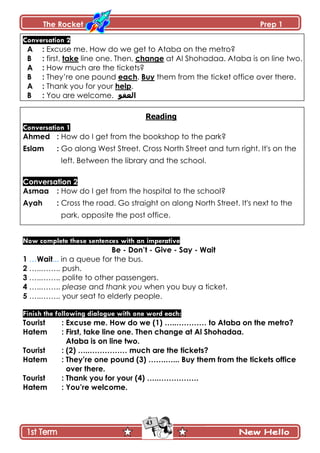 The Rocket Prep 1
43
Conversation 2
A : Excuse me. How do we get to Ataba on the metro?
B : first, take line one. Then, change at Al Shohadaa. Ataba is on line two.
A : How much are the tickets?
B : They’re one pound each. Buy them from the ticket office over there.
A : Thank you for your help.
B : You are welcome. ‫العفو‬
Reading
Conversation 1
Ahmed : How do I get from the bookshop to the park?
Eslam : Go along West Street. Cross North Street and turn right. It's on the
left. Between the library and the school.
Conversation 2
Asmaa : How do I get from the hospital to the school?
Ayah : Cross the road. Go straight on along North Street. It's next to the
park, opposite the post office.
Now complete these sentences with an imperative
Be - Don‟t - Give - Say - Wait
1 …Wait... in a queue for the bus.
2 …..…….. push.
3 …..…….. polite to other passengers.
4 …..…….. please and thank you when you buy a ticket.
5 …..…….. your seat to elderly people.
Finish the following dialogue with one word each:
Tourist : Excuse me. How do we (1) …..………… to Ataba on the metro?
Hatem : First, take line one. Then change at Al Shohadaa.
Ataba is on line two.
Tourist : (2) …..…………… much are the tickets?
Hatem : They‟re one pound (3) …….…... Buy them from the tickets office
over there.
Tourist : Thank you for your (4) …..…………….
Hatem : You‟re welcome.
 