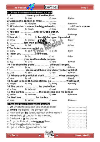 The Rocket Prep 1
44
1- Choose the correct answer from a, b, c or d:
1.A ……………… shows you the directions.
a) top b) map c) mop d) plan
2.Cairo Metro consists of three ………………
a) circles b) triangles c) lines d) squares
3.Al Shohadaa is one of the biggest metro ……………… at Ramsis square.
a) parks b) tickets c) lines d) stations
4.You can ……………… lines at Ataba station.
a) travel b) buy c) turn d) change
5.How do I ……………… to Road El-Farag on the metro?
a) arrive b) change c) take d) get
6.……………… left, then go straight on.
a) Give b) Sell c) Buy d) Turn
7.The tickets are one pound ……………… .
a) every b) each c) a kilo d) all
8.Thank you ……………… your help.
a) at b) for c) to d) by
9.……………… your seat to elderly people.
a) Buy b) Give c) Take d) Wait
10. You should be polite ……………… other passengers.
a) with b) to c) for d) from
11. ……………… please and thank you when you buy a ticket.
a) Give b) Say c) Talk d) Walk
12. When you buy a ticket, don't ……………… other passengers.
a) take b) pull c) put d) push
13. To get to Kobri El-Kobba station, go ……………… West Street.
a) longest b) long c) along d) a long
14. The park is ……………… the post office.
a) in front b) between c) next d) opposite
15. The bank is ……………… the bookshop and the school.
a) behind b) between c) next d) in front
16. Wait in a ……………… for the bus.
a) circle b) corner c) queue d) square
2- Read and correct the underlined word (s):
1. On which stations can you change lines? ( ………………… )
2. What's the bank? - It's on your left. ( ………………… )
3. How do I get by Saad Zaghloul on the metro? ( ………………… )
4. We arrived at London in the morning. ( ………………… )
5. The bank is in the corner. ( ………………… )
6. To go to Abbasia, take queue three. ( ………………… )
7. Be polite at elderly people. ( ………………… )
8. I go to school by my father’s car. ( ………………… )
 