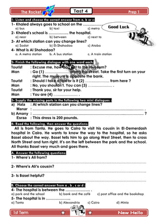 The Rocket Prep 1
45
1- Listen and choose the correct answer from a, b or c:
1- Khaled always goes to school on the ……………………………
a) bus b) taxi c) metro
2- Khaled's school is ……………. the hospital.
a) near b) between c) next to
3- At which station can you change lines?
a) Sadat b) El-Shohadaa c) Ataba
4- What is Al Shohadaa?
a. A metro station b. A bus station c. A train station
2- Finish the following dialogue with one word each:
Tourist : Excuse me, how do I get to the museum?
Man : Go (1) ….................... along this street. Take the first turn on your
right. The museum is opposite the bank.
Tourist : Should I take a taxi or is it (2) ….................... from here ?
Man : No, you shouldn‟t. You can (3) ….................... .
Tourist : Thank you, sir for your help.
Man : You are (4) ….................... .
3- Supply the missing parts in the following two mini dialogues :
a) Hala : At which station can you change lines?
Manar : ……………………………………………………………………...……… .
b) Amany : ………………………………………………………………...…………… ?
Esraa : This dress is 200 pounds.
4- Read the following, then answer the questions:
Ali is from Tanta. He goes to Cairo to visit his cousin in El-Demerdash
hospital in Cairo. He wants to know the way to the hospital, so he asks
Basel about the way. Basel tells him to go along West Street, then to cross
North Street and turn right. It‟s on the left between the park and the school.
Ali thanks Basel very much and goes there.
A. Answer the following questions:
1- Where‟s Ali from?
……………………………………………………………………………………………….
2- Where's Ali's cousin?
……………………………………………………………………………………………….
3- Is Basel helpful?
……………………………………………………………………………………………….
B. Choose the correct answer from a , b , c or d :
4- The hospital is between the ……………….. .
a) park and the school b) bank and the café c) post office and the bookshop
5- The hospital is in ………………..
a) Tanta b) Alexandria c) Cairo d) Minia
Good Luck
 