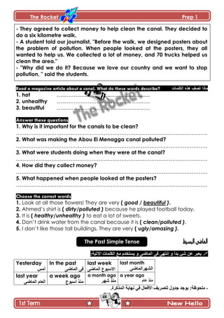 The Rocket Prep 1
48
- They agreed to collect money to help clean the canal. They decided to
do a six kilometre walk.
- A student told our journalist, "Before the walk, we designed posters about
the problem of pollution. When people looked at the posters, they all
wanted to help us. We collected a lot of money, and 70 trucks helped us
clean the area."
- "Why did we do it? Because we love our country and we want to stop
pollution, " said the students.
Read a magazine article about a canal. What do these words describe? ‫اٌىٍّاخ‬ ٖ‫٘ز‬ ‫ذقف‬ ‫ِارا‬
1. hot …..……...................................................
2. unhealthy …..……………………………………..…..
3. beautiful …..………………………….………….…..
Answer these questions
1. Why is it important for the canals to be clean?
……………………………………………………………………………………………….
2. What was making the Abou El Menagga canal polluted?
……………………………………………………………………………………………….
3. What were students doing when they were at the canal?
……………………………………………………………………………………………….
4. How did they collect money?
……………………………………………………………………………………………….
5. What happened when people looked at the posters?
……………………………………………………………………………………………….
Choose the correct words
1. Look at all those flowers! They are very ( good / beautiful ).
2. Ahmed’s shirt is ( dirty/polluted ) because he played football today.
3. It is ( healthy/unhealthy ) to eat a lot of sweets.
4. Don’t drink water from the canal because it is ( clean/polluted ).
5. I don’t like those tall buildings. They are very ( ugly/amazing ).
The Past Simple Tense
‫٪څ‬ ٍ‫ّ٫ر‬‫ذىأ‬ ‫ٖة‬َٞ‫جپڃح‬ َ‫ٲ‬ َ‫ئچطي‬ ً:‫جٓضْس‬ ‫جپٻٿڃحش‬ ٩‫ڂ‬ ‫ّٓطهىڀ‬ ً
Yesterday
ّ‫أڂ‬
In the past
َٞ‫جپڃح‬ َ‫ٲ‬
last week
َٞ‫جپڃح‬ ٨ٌ‫جالْر‬
last month
َٞ‫جپٗيٍجپڃح‬
last year
َٞ‫جپڃح‬ ‫جپ٫حڀ‬
a week ago
٨ٌ‫أْر‬ ً‫ڂن‬
a month ago
ٍ‫ٖي‬ ً‫ڂن‬
a year ago
‫٪حڀ‬ ً‫ڂن‬
-‫ٲ‬ ‫جألٲ٫حټ‬ ‫پطٍّٛٱ‬ ‫ؾىًټ‬ ‫ٌّؾى‬ :‫ڂٿكٌ٦س‬.‫جپڃًٺٍز‬ ‫چيحّس‬ ِ
 