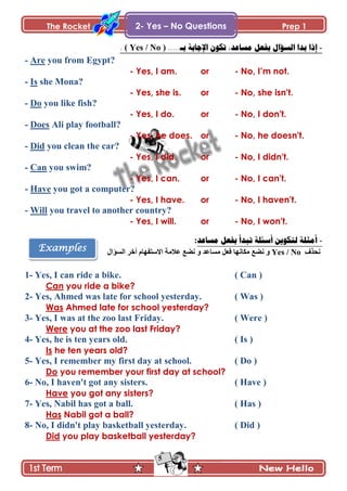 The Rocket Prep 1
5
Examples
2- Yes – No Questions
-.....‫بـ‬ ‫اإلجببت‬ ‫حكُن‬ ,‫مسبعد‬ ‫بفعم‬ ‫انسؤال‬ ‫بدا‬ ‫إذا‬( Yes / No ).
- Are you from Egypt?
- Yes, I am. or - No, I‟m not.
- Is she Mona?
- Yes, she is. or - No, she isn't.
- Do you like fish?
- Yes, I do. or - No, I don't.
- Does Ali play football?
- Yes, he does. or - No, he doesn't.
- Did you clean the car?
- Yes, I did. or - No, I didn't.
- Can you swim?
- Yes, I can. or - No, I can't.
- Have you got a computer?
- Yes, I have. or - No, I haven't.
- Will you travel to another country?
- Yes, I will. or - No, I won't.
-‫مسبعد‬ ‫بفعم‬ ‫حبدأ‬ ‫أسئهت‬ ‫نخكُيه‬ ‫أمثهت‬:
ًٰ‫چك‬Yes / No‫ڂٓح٪ى‬ ‫ٲ٫ٽ‬ ‫ڂٻحچيح‬ ٩ٟ‫چ‬ ً‫جپٓإجټ‬ ٍ‫أن‬ ‫جالْطٳيحڀ‬ ‫٪الڂس‬ ٩ٟ‫چ‬ ً
1- Yes, I can ride a bike. ( Can )
Can you ride a bike?
2- Yes, Ahmed was late for school yesterday. ( Was )
Was Ahmed late for school yesterday?
3- Yes, I was at the zoo last Friday. ( Were )
Were you at the zoo last Friday?
4- Yes, he is ten years old. ( Is )
Is he ten years old?
5- Yes, I remember my first day at school. ( Do )
Do you remember your first day at school?
6- No, I haven't got any sisters. ( Have )
Have you got any sisters?
7- Yes, Nabil has got a ball. ( Has )
Has Nabil got a ball?
8- No, I didn't play basketball yesterday. ( Did )
Did you play basketball yesterday?
 