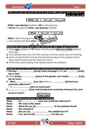 The Rocket Prep 1
50
-‫ًجپكىظ‬ ٍ‫ڂٓطڃ‬ َٞ‫ڂح‬ ‫ّٻٌڄ‬ ٍ‫جپڃٓطڃ‬ ‫جپكىظ‬ ‫ٲاڄ‬ ٍ‫آن‬ ٍْٛ‫ٶ‬ ‫قىظ‬ ‫ٶ٣٫و‬ ً َٞ‫جپڃح‬ َ‫ٲ‬ ٍ‫ڂٓطڃ‬ ‫قىظ‬ ‫ىنحٸ‬ ‫ٺحڄ‬ ‫ئيج‬
. ١ْٓ‫ذ‬ َٞ‫ڂح‬ ‫ّٻٌڄ‬ ٍْٛ‫جپٷ‬
- While / As + ٍ‫ڂٓطڃ‬ َٞ‫ڂح‬ + ١ْٓ‫ذ‬ َٞ‫ڂح‬
- While I was playing football, I fell on the ground.
- I fell on the ground while I was playing football.
- When + ١ْٓ‫ذ‬ َٞ‫ڂح‬ + ٍ‫ڂٓطڃ‬ َٞ‫ڂح‬
- When I fell on the ground, I was playing football.
- I was playing football when I fell on the ground.
Underline the verbs in the past simple and circle the verbs in the past continuous
1. There was rubbish in the water and the canal was becoming polluted
and ugly.
2. The weather was very hot that summer and the water was not moving.
3. Some students from a local school learned about the problem when
they were having a picnic near the canal.
4. While they were eating, they talked about the problem.
Complete the sentences with the past simple or the past continuous form of the verbs in brackets
1 The boy …..............…….. (send) a text message when he …..…..….. (walk)
into a tree!
2 While Amina ………..…….. (play) in the garden, her mother …..…….. (call)
her for lunch.
3 “ What …..……………….. (you do) when I ………..….….. (phone) you
yesterday afternoon?”
- “I …..……………….. (do) my homework.”
4 …..……………….….. (Sara watch) television yesterday between five and
seven o‟clock?
1- Finish the following dialogue with one word each:
Heba : (1) .......................... were you yesterday afternoon?
Rania : We were in the street.
Heba : What did you (2) ............................. to the polluted street?
Rania : We cleaned it.
Heba : did you (3) ............................. the rubbish from it?
Rania : Yes, and we (4) .......................... it to the car.
 