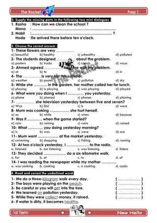 The Rocket Prep 1
51
2- Supply the missing parts in the following two mini dialogues :
1. Rasha : How can we clean the school ?
Mona : .................................................................................
2. Nabil :.............................................................................. ?
Hoda :fie arrived there before ten o'clock.
3. Choose the correct answer :
1- These flowers are very ……………
a) beautiful b) healthy c) unhealthy d) polluted
2- The students designed …………… about the problem.
a) posters b) trucks c) canals d) ways
3- Ahmed agreed …………… help me with my problem.
a) at b) to c) of d) in
4- The ……………is very hot this summer.
a) weather b) poster c) pollution d) sky
5- While she ……….. in the garden, her mother called her for lunch.
a) playing b) is playing c) was playing d) played
6- What were you doing when I …………. you yesterday.
a) phone b) phoned c) phones d) phoning
7- …………… she television yesterday between five and seven?
a) Was b) Did c) Is d) were
8- Mum was cooking ……………. she hurt herself.
a) as b) while c) when d) because
9- Was it ………… when the game started?
a) rain b) raining c) rains d) rained
10- What ………… you doing yesterday morning?
a) is b) was c) were d) are
11- Mum went …………….. at the market yesterday.
a) swimming b) shopping c) fishing d) running
12- At two o'clock yesterday, I ……………… to the radio.
a. listened b. am listening c. was listening d. listens
13- They decided ……………… do a six-kilometre walk.
a. for b. at c. to d. of
14- I was reading the newspaper while my mother …………
a. was cooking b. cooking c. is cooking d. cooks
4. Read and correct the underlined word:
1- We do a three-kilogram walk every day. ( ……………… )
2- The boys were playing on the peach. ( ……………… )
3- Be careful or you will get into the tree. ( ……………… )
4- We learned on pollution yesterday. ( ……………… )
5- While they were collect money, it rained. ( ……………… )
6- If water is dirty, it becomes healthy.
 