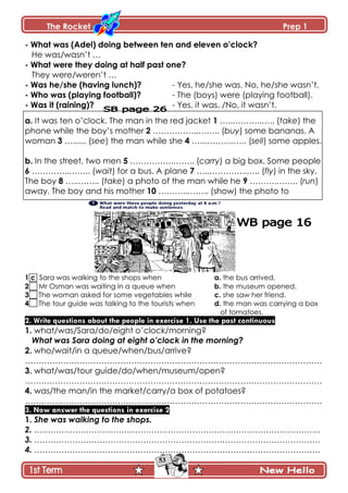 The Rocket Prep 1
53
- What was (Adel) doing between ten and eleven o‟clock?
He was/wasn’t …
- What were they doing at half past one?
They were/weren’t …
- Was he/she (having lunch)? - Yes, he/she was. No, he/she wasn’t.
- Who was (playing football)? - The (boys) were (playing football).
- Was it (raining)? - Yes, it was. /No, it wasn’t.
a. It was ten o’clock. The man in the red jacket 1 …..………..….. (take) the
phone while the boy’s mother 2 ……………..…….. (buy) some bananas. A
woman 3 …...... (see) the man while she 4 …..………..….. (sell) some apples.
b. In the street, two men 5 …………….…….. (carry) a big box. Some people
6 …………..…….. (wait) for a bus. A plane 7 …..…………..….. (fly) in the sky.
The boy 8 …..…….. (take) a photo of the man while he 9 ……….…….. (run)
away. The boy and his mother 10 ………..…….. (show) the photo to
1 c Sara was walking to the shops when a. the bus arrived.
2 Mr Osman was waiting in a queue when b. the museum opened.
3 The woman asked for some vegetables while c. she saw her friend.
4 The tour guide was talking to the tourists when d. the man was carrying a box
of tomatoes.
2. Write questions about the people in exercise 1. Use the past continuous
1. what/was/Sara/do/eight o’clock/morning?
What was Sara doing at eight o’clock in the morning?
2. who/wait/in a queue/when/bus/arrive?
……………………………………………………………………………………………….
3. what/was/tour guide/do/when/museum/open?
……………………………………………………………………………………………….
4. was/the man/in the market/carry/a box of potatoes?
……………………………………………………………………………………………….
3. Now answer the questions in exercise 2
1. She was walking to the shops.
2. ……………………………………………………………………………………………
3. ……………………………………………………………………………………………
4. ……………………………………………………………………………………………
 