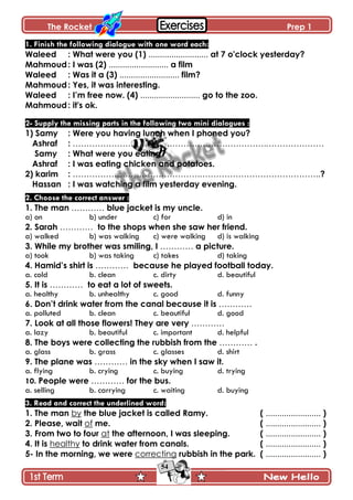 The Rocket Prep 1
54
1. Finish the following dialogue with one word each:
Waleed : What were you (1) .......................... at 7 o'clock yesterday?
Mahmoud: I was (2) .......................... a film
Waleed : Was it a (3) .......................... film?
Mahmoud: Yes, it was interesting.
Waleed : I‟m free now. (4) .......................... go to the zoo.
Mahmoud: it's ok.
2- Supply the missing parts in the following two mini dialogues :
1) Samy : Were you having lunch when I phoned you?
Ashraf : …………………………………………………………….…………………
Samy : What were you eating?
Ashraf : I was eating chicken and potatoes.
2) karim : ……………………………………….……………………………………..?
Hassan : I was watching a film yesterday evening.
2. Choose the correct answer :
1. The man ………… blue jacket is my uncle.
a) on b) under c) for d) in
2. Sarah ………… to the shops when she saw her friend.
a) walked b) was walking c) were walking d) is walking
3. While my brother was smiling, I ………… a picture.
a) took b) was taking c) takes d) taking
4. Hamid‟s shirt is ………… because he played football today.
a. cold b. clean c. dirty d. beautiful
5. It is ………… to eat a lot of sweets.
a. healthy b. unhealthy c. good d. funny
6. Don‟t drink water from the canal because it is …………
a. polluted b. clean c. beautiful d. good
7. Look at all those flowers! They are very …………
a. lazy b. beautiful c. important d. helpful
8. The boys were collecting the rubbish from the ………… .
a. glass b. grass c. glasses d. shirt
9. The plane was ………… in the sky when I saw it.
a. flying b. crying c. buying d. trying
10. People were ………… for the bus.
a. selling b. carrying c. waiting d. buying
3. Read and correct the underlined word:
1. The man by the blue jacket is called Ramy. ( ........................ )
2. Please, wait of me. ( ........................ )
3. From two to four at the afternoon, I was sleeping. ( ........................ )
4. It is healthy to drink water from canals. ( ........................ )
5- In the morning, we were correcting rubbish in the park. ( ........................ )
 