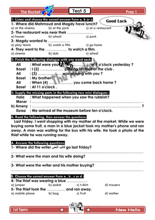The Rocket Prep 1
55
1- Listen and choose the correct answer from a, b or c:
1- Where did Mahmoud and Magdy have lunch?
a) at the cinema b) at the park c) at a restaurant
2- The restaurant was near their …………………
a) houses b) school c) park
3- Magdy wanted to ………………
a) play tennis b) watch a film c) go home
4- They went to the ……………… to watch a film.
a) cinema b) club c) school
2- Finish the following dialogue with one word each:
Ali : What were you (1) ….................... at 9 o'clock yesterday ?
Basel : I (2) ….................... playing football at the club .
Ali : (3) ….................... was playing with you ?
Basel : My brother .
Ali : When (4) ….................... you come back home ?
Basel : At 11 o'clock .
3- Supply the missing parts in the following two mini dialogues :
Hala : What happened when you saw the rubbish?
Manar : ……………………………………………………………………...……… .
b) Amany : ………………………………………………………………...…………… ?
Esraa : We arrived at the museum before ten o'clock.
4- Read the following, then answer the questions:
Last Friday, I went shopping with my mother at the market. While we were
buying some fruit, a man in a blue jacket took my mother's phone and ran
away. A man was waiting for the bus with his wife. He took a photo of the
thief while he was running away.
A. Answer the following questions:
1- Where did the writer ‫إٌـ‬ ‫واذة‬ go last Friday?
……………………………………………………………………………………………….
2- What were the man and his wife doing?
……………………………………………………………………………………………….
3- What were the writer and his mother buying?
……………………………………………………………………………………………….
B. Choose the correct answer from a , b , c or d :
4- The thief was wearing a blue …………… .
a) jumper b) jacket c) t-shirt d) trousers
5- The thief took the …………… and ran away.
a) mobile phone b) bag c) fruit d) mother
Good Luck
 