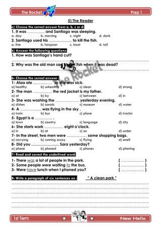 The Rocket Prep 1
56
5) The Reader
a) Choose the correct answer from a, b, c or d:
1. It was ………….. and Santiago was sleeping.
a. day b. morning c. night d. dark
2. Santiago used his ...................... to kill the fish.
a. line b. harpoon c. boat d. tail
b) Answer the following questions:
1. How was Santiago‟s hand cut?
……………………………………………………………………………………………….
2. Why was the old man sad for the fish when it was dead?
……………………………………………………………………………………………….
6- Choose the correct answer :
1- Alaa ate …………… so she was sick.
a) healthy b) unhealthy c) clean d) strong
2- The man …………… the red jacket is my father.
a) at b) by c) between d) in
3- She was washing the ………………. yesterday evening.
a) dishes b) canals c) museum d) water
4- A …………….. was flying in the sky .
a) train b) bus c) plane d) tractor
5- Egypt is a ………….. .
a) town b) country c) language d) city
6- She starts work …………… eight o‟clock.
a) in b) at c) on d) under
7- In the street, two men were ………….… some shopping bags.
a) carrying b) running away c) flying d) smell
8- Did you ……………….… Sara yesterday?
a) phone b) phoned c) phones d) phoning
7- Read and correct the underlined word:
1- There was a lot of people in the park. ( ……………… )
2- Some people were waiting to the bus. ( ……………… )
3- Were have lunch when I phoned you? ( ……………… )
8- Write a paragraph of six sentences on : " A clean park "
……………………………………………………………………………………………….
……………………………………………………………………………………………….
……………………………………………………………………………………………….
……………………………………………………………………………………………….
……………………………………………………………………………………………….
……………………………………………………………………………………………….
 