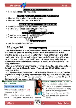 The Rocket Prep 1
58
How much + ‫معدود‬ ‫غٍر‬ ‫اسم‬ ‫نهكمٍت‬ ‫كم‬
 How much bread do you need?
a little )‫(ٌكفى‬ ‫نهكمٍت‬ ‫قهٍم‬ little )‫ٌكفى‬ ‫(ال‬ ‫نهكمٍت‬ ‫قهٍم‬
 I have a little tea but I can make a cup.
 I have little tea so I can't make a cup.
a few )‫(ٌكفى‬ ‫انعدد‬ ‫قهٍم‬ few )‫ٌكفى‬ ‫(ال‬ ‫انعدد‬ ‫قهٍم‬
 He has a few pens and he can lend you one.
 He has few pens so he can't lend you one.
a lot of = lots of ‫انكمٍت‬ ‫و‬ ‫نهعدد‬ ‫من‬ ‫كثٍر‬
 There is a lot of sugar in my tea.
 There are lots of cars in my street.
also )‫انفعم‬ ‫قبم‬ ‫(تأتى‬ ‫أٌضا‬
 We also want to watch a film.
Reading. ( Water for all )
We all need water to drink, to grow food, to wash and to use in our homes.
But there is a problem. In many places, there isn‟t any rain for many
months, but people use a lot of water. Do you use a little water or a lot of
water every day? How much water do you waste? Do you turn off the tap
when you are brushing your teeth? You can save a lot of water that way.
Remember that a long shower uses a lot of water, but a short shower uses
only a little water.
How many other ways are there to save water? Most people are careful to
turn off taps, but old taps often drip. You probably think that this wastes
very little water.
It is a problem because one tap that drips wastes about 155 litres of water
a year! Don‟t forget, it is important to repair any taps that drip. Do you know
how much water costs? It can be expensive. Let‟s all save water. It is good
for your family, our country and the earth.
 