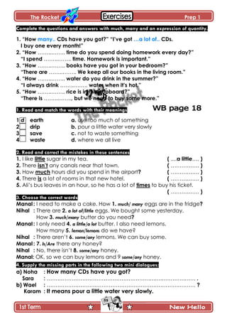 The Rocket Prep 1
59
Complete the questions and answers with much, many and an expression of quantity.
1. “How many.. CDs have you got?” “I‟ve got …a lot of.. CDs.
I buy one every month!”
2. “How ……..…….. time do you spend doing homework every day?”
“I spend ……..…….. time. Homework is important.”
3. “How ……..…….. books have you got in your bedroom?”
“There are ……..…….. We keep all our books in the living room.”
4. “How ……..…….. water do you drink in the summer?”
“I always drink ……..…….. water when it‟s hot.”
5. “How ……..…….. rice is in the cupboard?”
“There is ……..…….., but we need to buy some more.”
1. Read and match the words with their meanings
1 d earth a. use too much of something
2 drip b. pour a little water very slowly
3 save c. not to waste something
4 waste d. where we all live
2. Read and correct the mistakes in these sentences
1. I like little sugar in my tea. ( ....a little…. )
2. There isn‟t any canals near that town. ( ……………. )
3. How much hours did you spend in the airport? ( ……………. )
4. There is a lot of rooms in that new hotel. ( ……………. )
5. Ali’s bus leaves in an hour, so he has a lot of times to buy his ticket.
( ……………. )
3. Choose the correct words
Manal : I need to make a cake. How 1. much/ many eggs are in the fridge?
Nihal : There are 2. a lot of/little eggs. We bought some yesterday.
How 3. much/many butter do you need?
Manal : I only need 4. a little/a lot butter. I also need lemons.
How many 5. lemon/lemons do we have?
Nihal : There aren’t 6. some/any lemons. We can buy some.
Manal : 7. Is/Are there any honey?
Nihal : No, there isn’t 8. some/any honey.
Manal: OK, so we can buy lemons and 9 some/any honey.
4. Supply the missing parts in the following two mini dialogues:
a) Noha : How many CDs have you got?
Sara : …………………………………………………….….………………. .
b) Wael : ……………………….……………………………………….………. ?
Karam : It means pour a little water very slowly.
 