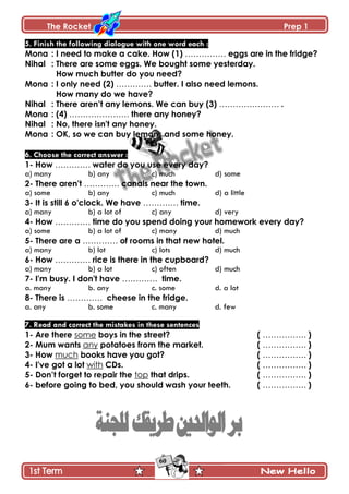 The Rocket Prep 1
60
5. Finish the following dialogue with one word each :
Mona : I need to make a cake. How (1) …………… eggs are in the fridge?
Nihal : There are some eggs. We bought some yesterday.
How much butter do you need?
Mona : I only need (2) …………. butter. I also need lemons.
How many do we have?
Nihal : There aren‟t any lemons. We can buy (3) …………………. .
Mona : (4) …………………. there any honey?
Nihal : No, there isn't any honey.
Mona : OK, so we can buy lemons and some honey.
6. Choose the correct answer :
1- How …………. water do you use every day?
a) many b) any c) much d) some
2- There aren't …………. canals near the town.
a) some b) any c) much d) a little
3- It is still 6 o'clock. We have …………. time.
a) many b) a lot of c) any d) very
4- How …………. time do you spend doing your homework every day?
a) some b) a lot of c) many d) much
5- There are a …………. of rooms in that new hotel.
a) many b) lot c) lots d) much
6- How …………. rice is there in the cupboard?
a) many b) a lot c) often d) much
7- I'm busy. I don't have …………. time.
a. many b. any c. some d. a lot
8- There is …………. cheese in the fridge.
a. any b. some c. many d. few
7. Read and correct the mistakes in these sentences
1- Are there some boys in the street? ( ……………. )
2- Mum wants any potatoes from the market. ( ……………. )
3- How much books have you got? ( ……………. )
4- I've got a lot with CDs. ( ……………. )
5- Don‟t forget to repair the top that drips. ( ……………. )
6- before going to bed, you should wash your teeth. ( ……………. )
 