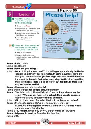 The Rocket Prep 1
62
Hanan : Hello, Salma.
Salma : Hi, Hanan!
Hanan : What are you doing ?
Salma : I'm watching the news on TV. It is talking about a charity that helps
people who haven't got fresh water. In some countries, there are
droughts. People haven't got time to go to school or work because
they walk for hours to find water every day. And in other countries,
there are floods. There is a lot of water, but it is dirty, so there isn't
any fresh water to drink.
Hanan : How can we help this charity?
Salma : Well, we can tell people about the charity.
Hanan : Yes, let's do that. I know! Why don't we make posters about the
charity? We can put them in the school. Then people can read
about the charity and perhaps they can help.
Salma : OK. Shall we meet after school today to make some posters?
Hanan : That's not possible. We've got homework to do today.
How about meeting next weekend? Then we'll have time to find
out more about the charity.
Salma : You're right. Which day do you prefer, Friday or Saturday?
Hanan : I'd prefer to meet on Saturday. I'm free then.
Salma : OK.
 