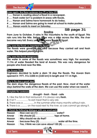 The Rocket Prep 1
63
Listen again. Are these sentences true (T) or false (F)?
1 …. Hanan is reading about a flood in a newspaper.
2 …. Fresh water isn‟t a problem in areas with floods.
3 …. Hanan and Salma have homework to do today.
4 …. Hanan and Salma are going to meet at school to make posters.
5 …. Hanan wants to meet on Saturday.
Reading
From June to October, it rains in the mountains to the south of Egypt. This
rain runs into the Nile. Before there was a dam across the Nile, the river
became very full. Every year there were floods in Egypt.
Why were the floods so important for Egypt?
The floods were good for the land because they carried soil and fresh
water. This helped plants to grow.
Why were the floods dangerous?
The water in some of the floods was sometimes very high. For example,
11.7m of water flooded the land at Aswan. This was very dangerous for
people who lived near the Nile.
The Aswan Dam.
Engineers decided to build a dam 10 slop the floods. The Aswan Dam
opened in 1971. It is 3,830 m (3.83 km) in length and 111 m high.
Why is the dam a good idea?
The dam stops the dangerous floods of the past. Now, most of the water
slays behind the walls of the dam. We can use this water when we need it.
Complete the sentences
drought - fresh - flood - safe
1. I like the fish in that restaurant. It is always very fresh.
2. It isn’t …………… to eat meat that is very old.
3. There was a ………….. in the summer after many months without rain.
4. There is a ……… on the road next to the river, so cars cannot go along it.
1. Finish the following dialogue with one word each:
Hassan : How can we (1) …………………… water?
Anwar : We should (2) …………………… taps at home.
Hassan : Why should we do that?
Anwar : because they (3) …………………… water all the time.
Hassan : Yes, I think we can save about 155 (4) ……………………
 