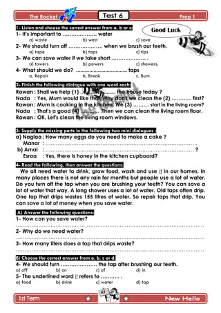 The Rocket Prep 1
65
1- Listen and choose the correct answer from a, b or c:
1- It‟s important to ……….………. water
a) waste b) west c) save
2- We should turn off ……….………. when we brush our teeth.
a) tape b) taps c) tips
3- We can save water if we take short ……….………. .
a) towers b) powers c) showers.
4- What should we do? ................................... taps
a. Repair b. Break c. Burn
2- Finish the following dialogue with one word each:
Rawan : Shall we help (1) ………….......... the house today ?
Nada : Yes, Mum would like that. Why don't we clean the (2) ………... first?
Rawan : Mum is cooking in the kitchen. We (3) ……… start in the living room?
Nada : That's a good (4) …….…. .Then we can clean the living room floor.
Rawan : OK. Let's clean the living room windows.
3- Supply the missing parts in the following two mini dialogues :
a) Naglaa : How many eggs do you need to make a cake ?
Manar : ………………….……………………….……………………………… .
b) Amal : ………………….………………………………….…………………… ?
Esraa : Yes, there is honey in the kitchen cupboard?
4- Read the following, then answer the questions:
We all need water to drink, grow food, wash and use it in our homes. In
many places there is not any rain for months but people use a lot of water.
Do you turn off the tap when you are brushing your teeth? You can save a
lot of water that way. A long shower uses a lot of water. Old taps often drip.
One tap that drips wastes 155 litres of water. So repair taps that drip. You
can save a lot of money when you save water.
A) Answer the following questions:
1- How can you save water?
…………………………………………………………………………….…………………
2- Why do we need water?
…………………………………………………………………………….…………………
3- How many liters does a tap that drips waste?
…………………………………………………………………………….…………………
B) Choose the correct answer from a, b, c or d:
4- We should turn ………………… the tap after brushing our teeth.
a) off b) on c) of d) in
5- The underlined word it refers to ……….. .
a) food b) drink c) water d) tap
Good Luck
 