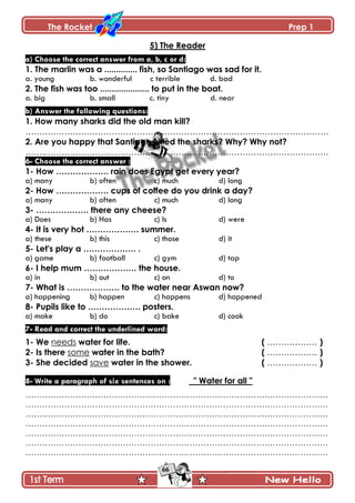 The Rocket Prep 1
66
5) The Reader
a) Choose the correct answer from a, b, c or d:
1. The marlin was a .............. fish, so Santiago was sad for it.
a. young b. wonderful c terrible d. bad
2. The fish was too ..................... to put in the boat.
a. big b. small c. tiny d. near
b) Answer the following questions:
1. How many sharks did the old man kill?
……………………………………………………………………………………………….
2. Are you happy that Santiago killed the sharks? Why? Why not?
……………………………………………………………………………………………….
6- Choose the correct answer :
1- How ………………. rain does Egypt get every year?
a) many b) often c) much d) long
2- How ………………. cups of coffee do you drink a day?
a) many b) often c) much d) long
3- ………………. there any cheese?
a) Does b) Has c) Is d) were
4- It is very hot ………………. summer.
a) these b) this c) those d) it
5- Let's play a ………………. .
a) game b) football c) gym d) tap
6- I help mum ………………. the house.
a) in b) out c) on d) to
7- What is ………………. to the water near Aswan now?
a) happening b) happen c) happens d) happened
8- Pupils like to ………………. posters.
a) make b) do c) bake d) cook
7- Read and correct the underlined word:
1- We needs water for life. ( ……………… )
2- Is there some water in the bath? ( ……………… )
3- She decided save water in the shower. ( ……………… )
8- Write a paragraph of six sentences on : " Water for all "
…………………………………………………………………………….…………………
…………………………………………………………………………….…………………
…………………………………………………………………………….…………………
…………………………………………………………………………….…………………
…………………………………………………………………………….…………………
…………………………………………………………………………….…………………
…………………………………………………………………………….…………………
 