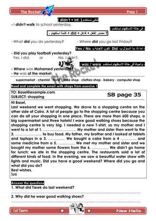 The Rocket Prep 1
68
‫چٓطهىڀ‬ ِ‫پٿنٳ‬( didn‟t + inf. )
- I didn't walk to school yesterday.
-‫چٓط‬ ‫جالْطٳيحڀ‬ ‫قحپس‬ َ‫ٲ‬: ‫هىڀ‬
- ‫جْطٳيحڀ‬ ‫ٺٿڃس‬ + did + ‫ٲح٪ٽ‬ + ‫جپٳ٫ٽ‬ ٌ‫ڂٛى‬ ?
- What did you do yesterday? - Where did you go last Friday?
-‫خ‬ ‫جپٓإجټ‬ ‫ذىأ‬ ‫ئيج‬ ‫أڂح‬Did‫ذـ‬ ‫جالؾحذس‬ ‫ضٻٌڄ‬Yes / No
- Did you play football yesterday?
Yes, I did. or No, I didn't.
-ً‫ح‬‫ًأقْحچ‬‫قحپس‬ َ‫ٲ‬‫چٓطهىڀ‬ ‫جالْطٳيحڀ‬was / were:
- Where was Mohamed yesterday?
- He was at the market.
supermarket - chemist - florist - shoe shop - clothes shop - bakery - computer shop
Read and complete the email with shops from exercise 1
TO: Basel@example.com
SUBJECT: shopping
Hi Basel,
Last weekend we went shopping. We drove to a shopping centre on the
other side of Cairo. A lot of people go to the shopping centre because you
can do all your shopping in one place. There are more than 600 shops, a
big supermarket and three hotels! I wore good walking shoes because the
shopping centre is very big. I needed a new T-shirt, so my mother and I
went to a lot of 1. …................…......... My mother and sister then went to the
2. …..…………...... to buy food. My father, my brother and I looked at tablets
and laptops in a 3. …..…....... We bought a cake from a 4 …..…...... and
some medicine from a 5. …..…....... We met my mother and sister and we
bought my mother some flowers from the 6. …..…....... We didn‟t go home
for lunch; we ate in the shopping centre. The restaurants sold a lot of
different kinds of food. In the evening, we saw a beautiful water show with
lights and music. Did you have a good weekend? Where did you go and
what did you do?
Best wishes,
Tarek
Answer the questions
1. What did Tarek do last weekend?
…………………………………………………………………………………………….
2. Why did he wear good walking shoes?
…………………………………………………………………………………………….
 