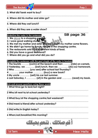 The Rocket Prep 1
69
3. What did Tarek want to buy?
…………………………………………………………………………………………….
4. Where did his mother and sister go?
…………………………………………………………………………………………….
5. Where did they eat lunch?
…………………………………………………………………………………………….
6. When did they see a water show?
…………………………………………………………………………………………….
Underline the verbs in the sentences
1. We drove to a shopping centre.
2. I wore good walking shoes.
3. We met my mother and sister and we bought my mother some flowers.
4. We didn‟t go home for lunch; we ate in the shopping centre.
5. The restaurants sold a lot of different kinds of food.
6. Did you have a good weekend?
7. Where did you go and what did you do?
Complete the sentences with the past simple of the verbs in brackets
1 The tourists …….... (swim) at the beach and then ….…... (ride) on camels.
2 Yesterday, we …..…..... (eat) lunch, then we …..…...... (do) our homework.
3 Who …..………....... (you see) after school last Thursday?
4 …..…...... your mother …..…...... (buy) a new book?
5 My uncle …..…...... (sell) his car last summer.
6 Last Saturday, I …..…...... (sit) in the garden and …..…...... (read) my book.
Ask and answer questions using these words
1 What time/go to bed/last night?
…………………………………………………………………………………………….
2 Who/sit next to/at school yesterday?
…………………………………………………………………………………………….
3 What/buy/at the shopping centre/last weekend?
…………………………………………………………………………………………….
4 Did/meet/a friend/after school yesterday?
…………………………………………………………………………………………….
5 Did/write/in English today?
…………………………………………………………………………………………….
6 When/eat/breakfast/this morning?
…………………………………………………………………………………………….
36
 