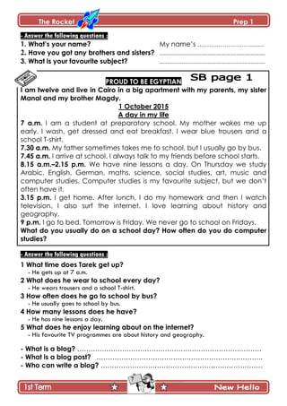 The Rocket Prep 1
7
- Answer the following questions :
1. What‟s your name? My name’s ……………………….........
2. Have you got any brothers and sisters? ..................................................................
3. What is your favourite subject? ..................................................................
PROUD TO BE EGYPTIAN
I am twelve and live in Cairo in a big apartment with my parents, my sister
Manal and my brother Magdy.
1 October 2015
A day in my life
7 a.m. I am a student at preparatory school. My mother wakes me up
early. I wash, get dressed and eat breakfast. I wear blue trousers and a
school T-shirt.
7.30 a.m. My father sometimes takes me to school, but I usually go by bus.
7.45 a.m. I arrive at school. I always talk to my friends before school starts.
8.15 a.m.–2.15 p.m. We have nine lessons a day. On Thursday we study
Arabic, English, German, maths, science, social studies, art, music and
computer studies. Computer studies is my favourite subject, but we don’t
often have it.
3.15 p.m. I get home. After lunch, I do my homework and then I watch
television. I also surf the internet. I love learning about history and
geography.
9 p.m. I go to bed. Tomorrow is Friday. We never go to school on Fridays.
What do you usually do on a school day? How often do you do computer
studies?
- Answer the following questions :
1 What time does Tarek get up?
- He gets up at 7 a.m.
2 What does he wear to school every day?
- He wears trousers and a school T-shirt.
3 How often does he go to school by bus?
- He usually goes to school by bus.
4 How many lessons does he have?
- He has nine lessons a day.
5 What does he enjoy learning about on the internet?
- His favourite TV programmes are about history and geography.
- What is a blog? ……………………………………………………………………….
- What is a blog post? ………………………………………………………………..
- Who can write a blog? ………………………………………………………………
 