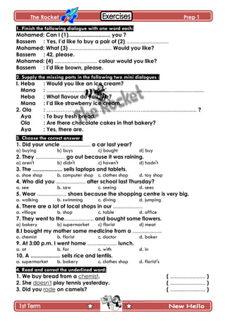 The Rocket Prep 1
70
1. Finish the following dialogue with one word each:
Mohamed: Can I (1)............................ you ?
Bassem : Yes, I‟d like to buy a pair of (2) .............................
Mohamed: What (3) ............................. Would you like?
Bassem : 42, please.
Mohamed: (4) ............................. colour would you like?
Bassem : I‟d like brown, please.
2. Supply the missing parts in the following two mini dialogues :
I. Heba : Would you like an ice cream?
Mona : ...........................................................................................................
Heba : What flavour do you like?
Mona : I‟d like strawberry ice cream.
2. Ola : ………………………………………………..................................... ?
Aya : To buy fresh bread.
Ola : Are there chocolate cakes in that bakery?
Aya : Yes, there are.
3. Choose the correct answer :
1. Did your uncle .................... a car last year?
a) buying b) buys c) bought d) buy
2. They .................... go out because it was raining.
a) aren't b) didn't c) haven't d) hadn't
3. The .................... sells laptops and tablets.
a. shoe shop b. computer shop c. clothes shop d. toy shop
4. Who did you .................... after school last Thursday?
a. see b. saw c. seeing d. sees
5. Wear .................... shoes because the shopping centre is very big.
a. walking b. swimming c. diving d. jumping
6. There are a lot of local shops in our ....................
a. village b. shop c. table d. office
7. They went to the.................... and bought some flowers.
a) bakery b) supermarket c) florist d) meat
8.I bought my mother some medicine from a ....................
a. chemist b. florist c. doctor d. baker
9. At 3:00 p.m. I went home .................... lunch.
a. at b. for c. with d. in
10. A .................... sells rice and lentils.
a. supermarket b. bakery c. clothes shop d. florist's
4. Read and correct the underlined word:
1. We buy bread from a chemist. ( ........................ )
2. She doesn't play tennis yesterday. ( ........................ )
3. Did you rode on camels? ( ........................ )
 