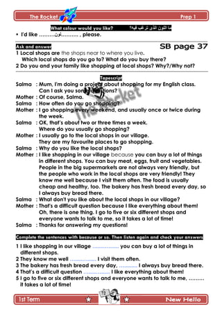 The Rocket Prep 1
72
What colour would you like? ‫ٲْو؟‬ ‫ضٍٮد‬ ًٍ‫جپ‬ ‫جپٿٌڄ‬ ‫ڂح‬
 I'd like ………‫.………پٌڄ‬ , please.
Ask and answer
1 Local shops are the shops near to where you live.
Which local shops do you go to? What do you buy there?
2 Do you and your family like shopping at local shops? Why?/Why not?
Tapescript
Salma : Mum, I'm doing a project about shopping for my English class.
Can I ask you some questions?
Mother : Of course, Salma.
Salma : How often do you go shopping?
Mother : I go shopping every weekend, and usually once or twice during
the week.
Salma : OK, that‟s about two or three times a week.
Where do you usually go shopping?
Mother : I usually go to the local shops in our village.
They are my favourite places to go shopping.
Salma : Why do you like the local shops?
Mother : I like shopping in our village because you can buy a lot of things
in different shops. You can buy meat, eggs, fruit and vegetables.
People in the big supermarkets are not always very friendly, but
the people who work in the local shops are very friendly! They
know me well because I visit them often. The food is usually
cheap and healthy, too. The bakery has fresh bread every day, so
I always buy bread there.
Salma : What don't you like about the local shops in our village?
Mother : That's a difficult question because I like everything about them!
Oh, there is one thing. I go to five or six different shops and
everyone wants to talk to me, so it takes a lot of time!
Salma : Thanks for answering my questions!
Complete the sentences with because or so. Then listen again and check your answers
1 I like shopping in our village ….....…...... you can buy a lot of things in
different shops.
2 They know me well ….....…...... I visit them often.
3 The bakery has fresh bread every day, …......... I always buy bread there.
4 That‟s a difficult question ….....…...... I like everything about them!
5 I go to five or six different shops and everyone wants to talk to me, ………
it takes a lot of time!
 