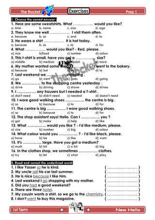 The Rocket Prep 1
74
1. Choose the correct answer :
1. Here are some sweatshirts. What .................... would you like?
a. time b. name c. size d. age
2. They know me well .................... I visit them often.
a. because b. so c. and d. to
3. He wears a shirt .................... it is hot today.
a. because b. so c. to d. for
4. What .................... would you like? - Red, please.
a) size b)food c) number d) colour
5. This t-shirt is small. have you got a .................... size?
a) middle b) medium c) medal d) more
6. My mother wanted some bread .................... I went to the bakery.
a) because b) but c) so d) to
7. Last weekend we ………..….. shopping .
a) go b) went c) goes d) going
8. We ………..….. to the shopping centre yesterday .
a) drive b) driving c) drove d) drives
9. I ………..….. any trousers but I needed a T-shirt .
a) don't need b) didn't need c) needed d) doesn’t need
10. I wore good walking shoes ………..….. the centre is big .
a) so b) because c) to d) for
11. The centre is big ………..….. I wore good walking shoes.
a) so b) because c) to d) for
12. The shop assistant says! Hello. Can I ………..….. you ?
a) get b) make c) help d) like
13. What ………..….. would you like ? - I'd like medium, please.
a) size b) number c) big d) colour
14. What colour would you ………..….. ? - I'd like black, please.
a) have b) be c) like d) want
15. It's ………..….. large. Have you got a medium?
a) much b) bit c) a bit d) big
16. In the clothes shop, we sometimes ………..….. clothes.
a) try b) let c) what d) play
2. Read and correct the underlined word:
1. I like Yasser so he is kind. ( .............................. )
2. My uncle sell his car last summer. ( .............................. )
3. He is nice because I like him. ( .............................. )
4. Last weekend I go shopping with my mother. ( .............................. )
5. Did you had a good weekend? ( .............................. )
6. There are three hotel. ( .............................. )
7. My cousin wants a shirt, so we go to the chemistry. ( .............................. )
8. I don‟t went to buy this magazine. ( .............................. )
 