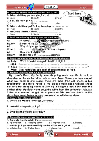 The Rocket Prep 1
75
1- Listen and choose the correct answer from a, b or c:
1- When did they go shopping? - Last ……….……….
a) week b) month c) year
2- How did they go? By ……….……….
a) taxi b) car c) bus
3- Where did they go? To The shopping ……….………. .
a) tower b) castle c) centre.
4- What are there? A lot of ...................................
a. rivers b. Shops c. cars
2- Finish the following dialogue with one word each:
Ali : Where (1) …………….. you go last weekend?
Hazem : I went to the (2) …………….. shop .
Ali : Why did you go there?
Hazem : (3) …………….. I wanted to buy a laptop.
Ali : How much did it cost?
Hazem : It cost me 3 (4) …………….. pounds
3- Supply the missing parts in the following two mini dialogues :
a) Judy : What time did you go to bed last night ?
Jana : ………………….……………………….……………………………… .
b) Abdo : ………………….………………………………….…………………… ?
Mido : This restaurant sold a lot of different kinds of food.
4- Read the following, then answer the questions:
My name‟s Mona. My family went shopping yesterday. We drove to a
shopping centre on the other side of new Cairo. There, you can buy all
what you need in one place. There are more than 600 shops, a big
supermarket and three hotels in the area; I wore good walking shoes
because the shopping centre is very big. I bought a new t-shirt from the
clothes shop. My sister Noha bought a tablet from the computer shop. My
father and mother bought some groceries ‫.تماٌح‬ We had lunch in the
shopping centre. Before leaving, we saw a beautiful water show.
A. Answer the following questions:
1. Where did Mona‟s family go yesterday?
…………………………………………………………………………….…………………
2. How did you go shopping?
…………………………………………………………………………….…………………
3. What did the writer's sister buy?
…………………………………………………………………………….…………………
B. Choose the correct answer from a , b , c or d :
4. They ate their lunch in the ……………..
a. supermarket b. Shopping centre c. Computer shop d. Library
5. The shopping centre was big, so the writer wore good ………………..
a. walking shoes b. driving shoes c. diving shoes d. socks
Good Luck
 