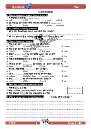 The Rocket Prep 1
76
5) The Reader
a) Choose the correct answer from a, b, c or d:
1. A marlin is a big ................... .
a. rock b. fish c. boat d. bird
2. Santiago could sell the marlin for a lot of ................. .
a. fish b. rice c. water d. money
b) Answer the following questions:
1. Why did Santiago need to catch the marlin?
……………………………………………………………………………………………….
2. Would you enjoy being a fisherman? Why or why not?
……………………………………………………………………………………………….
6- Choose the correct answer :
1- We can buy …………... at the chemist's.
a) bread b) T-shirt c) medicine d) cooker
2- We can buy flowers at the …………... .
a) florist's b) bakery c) shoe shop d) clinic
3- How …………... you travel to Luxor last year?
a) does b) do c) did d) are
4- Who did Hassan see in the park …………... Tuesday?
a) at b) on c) in d) by
5- This is a/ an …………... question, so I can‟t answer it.
a) easy b) difficult c) little d) good
6- I like shopping …………... our village .
a) in b) out c) on d) to
7- The …………... has fresh bread every day.
a) bakery b) clothes shop c) computer shop d) clinic
8- I'd …………... to buy a sweatshirt, please.
a) want b) like c) need d) go
7- Read and correct the underlined word:
1- What you did do? ( ……………… )
2- My mother buy me new trousers yesterday. ( ……………… )
3- We didn‟t drove to the shopping center. ( ……………… )
8- Write a paragraph of six sentences on : " A day at the shops "
……………………………………………………………………………………………….
……………………………………………………………………………………………….
……………………………………………………………………………………………….
……………………………………………………………………………………………….
……………………………………………………………………………………………….
……………………………………………………………………………………………….
……………………………………………………………………………………………….
 