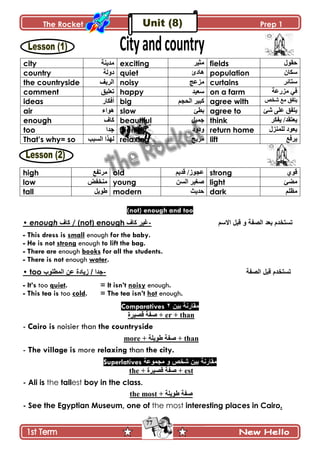 The Rocket Prep 1
77
city ‫ڂىّنس‬ exciting ‫ِث١ش‬ fields ‫قٷٌټ‬
country ‫وًپس‬ quiet ‫٘ادئ‬ population ‫ْٻحڄ‬
the countryside ‫جپٍّٱ‬ noisy ‫ڂُ٪ؽ‬ curtains ٍ‫ْطحت‬
comment ‫ض٫ٿْٵ‬ happy ‫ْ٫ْى‬ on a farm ‫ڂٌُ٪س‬ ِ‫ٲ‬
ideas ٌ‫أٲٻح‬ big ‫جپكؿځ‬ ٍْ‫ٺر‬ agree with ٙ‫ٖه‬ ٩‫ڂ‬ ‫ّطٳٵ‬
air ‫ىٌجء‬ slow ‫ذ٣ة‬ agree to ٖ َ‫٪ٿ‬ ‫ّطٳٵ‬‫ة‬
enough ٰ‫ٺح‬ beautiful ‫ؾڃْٽ‬ think ٍ‫ّٳٻ‬ /‫ّ٫طٷى‬
too ‫ؾىج‬ friendly ‫ًوًو‬ return home ‫پٿڃنُټ‬ ‫ّ٫ٌو‬
That‟s why= so ‫جپٓرد‬ ‫پيًج‬ relaxing ‫ڂٍّف‬ lift ٩‫ٍّٲ‬
high ٩‫ڂٍضٳ‬ old ‫ٶىّځ‬ /ٌَ‫٪ؿ‬ strong ٌُ‫ٶ‬
low ٝ‫ڂنهٳ‬ young ‫جپٓڅ‬ ٍْ‫ٚٯ‬ light ‫ڂٟة‬
tall ‫٢ٌّٽ‬ modern ‫قىّع‬ dark ٧‫ڂ‬‫ٿځ‬
(not) enough and too
• enough ‫واف‬ / )not( enough ‫واف‬ ‫-غ١ش‬ ُ‫االع‬ ً‫لث‬ ٚ ‫اٌقفح‬ ‫تؼذ‬ َ‫ذغرخذ‬
- This dress is small enough for the baby.
- He is not strong enough to lift the bag.
- There are enough books for all the students.
- There is not enough water.
• too ‫اٌّطٍٛب‬ ٓ‫ػ‬ ‫ص٠ادج‬ / ‫-جذا‬ ‫اٌقفح‬ ً‫لث‬ َ‫ذغرخذ‬
- It‟s too quiet. = It isn‟t noisy enough.
- This tea is too cold. = The tea isn‟t hot enough.
Comparatives 2 ‫بٍن‬ ‫مقارنت‬
‫ٶٍْٛز‬ ‫ٚٳس‬ + er + than
- Cairo is noisier than the countryside
more + ‫٢ٌّٿس‬ ‫ٚٳس‬ + than
- The village is more relaxing than the city.
Superlatives ‫ِجّٛػح‬ ٚ ‫ؽخـ‬ ‫بٍن‬ ‫مقارنت‬
the + ‫ٶٍْٛز‬ ‫ٚٳس‬ + est
- Ali is the tallest boy in the class.
the most + ‫٢ٌّٿس‬ ‫ٚٳس‬
- See the Egyptian Museum, one of the most interesting places in Cairo.
 