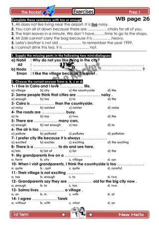 The Rocket Prep 1
79
Complete these sentences with too or enough
1. Ali does not like living near the airport. It is too noisy.
2. You can all sit down because there are …………… chairs for all of you.
3. The train leaves in a minute. We don’t have.……..time to go to the shops.
4. Mr Zaki cannot carry the bag because it is ……………heavy.
5. Leila’s brother is not old ……………… to remember the year 1999.
6. I cannot drink this tea. It is ………………… hot.
1. Supply the missing parts in the following two mini-dialogues:
a) Nabil : Why do not you like living in the city?
Ali : ……………………….…………………………………..………………. .
b) Hoda : ……………………………….….…..…………………………………… ?
Eman : I like the village because it is quiet .
2. Choose the correct answer from a, b, c or d:
1- I live in Cairo and I love ………………. life.
a) village b) city c) the countryside d) the
2- Some people think that cities are ………………. noisy .
a) enough b) too c) to d) the
3- Cairo is ………………. than the countryside.
a) noisy b) noisiest c) noisier d) noise
4- The roads are ………………. busy.
a) to b) too c) two d) the
5- There are ………………. many cars.
a) enough b) not enough c) too d) to
6- The air is too ………………. .
a) pollute b) polluted c) pollutes d) pollution
7- I prefer city life because it is always ………………. .
a) excited b) excites c) exciting d) the exciting
8- There is a ………………. to do and see here.
a) lots b) lot of c) lot d) the
9- My grandparents live on a ……………….. .
a. farm b. city c. village d. car
10- When I visit grandparents, I think the countryside is too ……………….. .
a. quite b . quit c. quite d. careful
11- Their village is not exciting ……………….. .
a. too b. enough c. to d. two
12- Grandparents say they are ……………….. old for the big city now .
a. enough b. to c. too d. two
13- Salma lives ……………….. a village .
a. on b. in c. with d. at
14- I agree ……………….. Tarek
a. without b. with c. what d. on
 