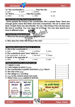The Rocket Prep 1
80
15- The countryside is ……………….. than the city .
a. quiet b. quite c. quieter d. calm
16- That is ……………….. I like the country.
a. where b. why c. which d. are
3- Read the following, then answer the questions:
Some people like living in the countryside. Life is quieter there. There are
enough green areas like fields and trees everywhere. The air is clean and
fresh. People there are also friendly. For me, I like living in the city because
life here is exciting. You can do a lot of things. You can also spend your
time in different ways.
A. Answer the following questions:
1. What are the people in the countryside like?
……………………………………………………………………………………………….
2. Why does the writer like living in the city?
……………………………………………………………………………………………….
B. Choose the correct answer from a , b, c or d :
3. Life in the countryside is ..........................
a. quiet b. noisy c. exciting d. dirty
4. The underlined word "here" refers to.......................
a. the countryside b. the city c. the town d. school
5."quiet" is the opposite of ……………………………………….
a. clean b. fresh c. noisy d. ugly
4- Read and correct the underlined words :
1- I agree to you. ( ………………. )
2- I was happy to return house. ( ………………. )
3- The countryside is quieter and that is what I like it. ( ………………. )
4- The city is too bag. ( ………………. )
5- The village is to exciting. ( ………………. )
6- I go to the cinema alone last week. ( ………………. )
7- There is too many rubbish in that bin. ( ………………. )








 