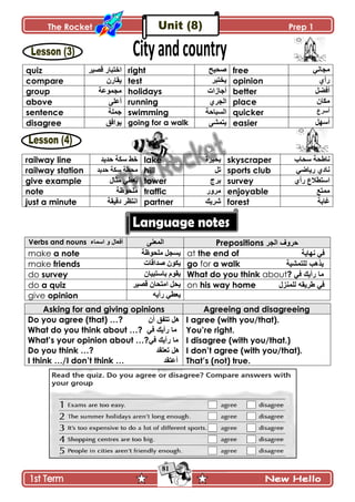 The Rocket Prep 1
81
quiz ٌ‫جنطرح‬ٍْٛ‫ٶ‬ right ‫فذ١خ‬ free ِ‫ڂؿحچ‬
compare ‫ّٷحٌڄ‬ test ٍ‫ّهطر‬ opinion ُ‫ٌأ‬
group ‫ڂؿڃٌ٪س‬ holidays ‫أؾحَجش‬ better ‫أٲٟٽ‬
above َ‫أ٪ٿ‬ running ٍُ‫جپؿ‬ place ‫ڂٻحڄ‬
sentence ‫ؾڃٿس‬ swimming ‫جپٓرحقس‬ quicker ٨ٍْ‫أ‬
disagree ‫ٌّجٲٵ‬ going for a walk َٗ‫ّطڃ‬ easier ‫أْيٽ‬
railway line ‫قىّى‬ ‫ْٻس‬ ١‫ن‬ lake ‫ذكٍْز‬ skyscraper ‫ْكحخ‬ ‫چح٢كس‬
railway station ‫ْٻس‬ ‫ڂك٣س‬‫قىّى‬ hill ‫ضٽ‬ sports club ِٞ‫ٌّح‬ ُ‫چحو‬
give example ‫ڂػحټ‬ ِ٣٫ّ tower ‫ذٍؼ‬ survey ُ‫ٌأ‬ ٨‫جْط٣ال‬
note ‫ڂٿكٌ٦س‬ traffic ًٌٍ‫ڂ‬ enjoyable ٩‫ڂڃط‬
just a minute ‫وٶْٷس‬ ٍ٧‫جچط‬ partner ‫ٍّٖٹ‬ forest ‫ٮحذس‬
Verbs and nouns ‫اعّاء‬ ٚ ‫أفؼاي‬ َ‫جپڃ٫ن‬ Prepositions ‫اٌجش‬ ‫دشٚف‬
make a note ‫ڂٿكٌ٦س‬ ‫ّٓؿٽ‬ at the end of ‫چيحّس‬ ِ‫ٲ‬
make friends ‫ٚىجٶحش‬ ‫ّٻٌڄ‬ go for a walk ‫ٌٍرّؾ١ح‬ ‫٠ز٘ة‬
do survey ‫ذحْطرْحڄ‬ ‫ّٷٌڀ‬ What do you think about? ٟ‫ف‬ ‫سأ٠ه‬ ‫ِا‬
do a quiz ٍْٛ‫ٶ‬ ‫جڂطكحڄ‬ ‫ّكٽ‬ on his way home ‫ٌٍّٕضي‬ ٗ‫طش٠م‬ ٟ‫ف‬
give opinion ‫ٌأّو‬ ِ٣٫ّ
Asking for and giving opinions Agreeing and disagreeing
Do you agree (that) …? ْ‫أ‬ ‫ذرفك‬ ً٘
What do you think about …? ٟ‫ف‬ ‫سأ٠ه‬ ‫ِا‬
What‟s your opinion about …?ٟ‫ف‬ ‫سأ٠ه‬ ‫ِا‬
Do you think …? ‫ذؼرمذ‬ ً٘
I think …/I don‟t think … ‫أػرمذ‬
I agree (with you/that).
You‟re right.
I disagree (with you/that.)
I don‟t agree (with you/that).
That‟s (not) true.
 