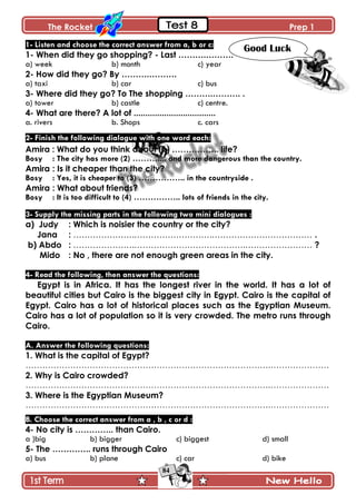The Rocket Prep 1
84
1- Listen and choose the correct answer from a, b or c:
1- When did they go shopping? - Last ……….……….
a) week b) month c) year
2- How did they go? By ……….……….
a) taxi b) car c) bus
3- Where did they go? To The shopping ……….………. .
a) tower b) castle c) centre.
4- What are there? A lot of ...................................
a. rivers b. Shops c. cars
2- Finish the following dialogue with one word each:
Amira : What do you think about (1) …………….. life?
Bosy : The city has more (2) ……….... and more dangerous than the country.
Amira : Is it cheaper than the city?
Bosy : Yes, it is cheaper to (3) …………….. in the countryside .
Amira : What about friends?
Bosy : It is too difficult to (4) …………….. lots of friends in the city.
3- Supply the missing parts in the following two mini dialogues :
a) Judy : Which is noisier the country or the city?
Jana : ………………….……………………….……………………………… .
b) Abdo : ………………….………………………………….…………………… ?
Mido : No , there are not enough green areas in the city.
4- Read the following, then answer the questions:
Egypt is in Africa. It has the longest river in the world. It has a lot of
beautiful cities but Cairo is the biggest city in Egypt. Cairo is the capital of
Egypt. Cairo has a lot of historical places such as the Egyptian Museum.
Cairo has a lot of population so it is very crowded. The metro runs through
Cairo.
A. Answer the following questions:
1. What is the capital of Egypt?
…………………………………………………………………………….…………………
2. Why is Cairo crowded?
…………………………………………………………………………….…………………
3. Where is the Egyptian Museum?
…………………………………………………………………………….…………………
B. Choose the correct answer from a , b , c or d :
4- No city is ………….. than Cairo.
a )big b) bigger c) biggest d) small
5- The ………….. runs through Cairo
a) bus b) plane c) car d) bike
Good Luck
 