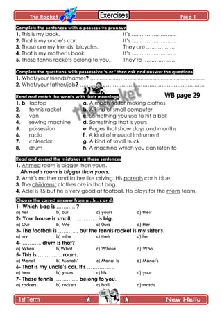 The Rocket Prep 1
88
Complete the sentences with a possessive pronoun
1. This is my book. It’s …..………………...
2. That is my uncle’s car. It’s …..…………….…..
3. Those are my friends’ bicycles. They are …..…….…..
4. That is my mother’s book. It’s …..………….……..
5. These tennis rackets belong to you. They’re …..………..…
Complete the questions with possessive „s or „ then ask and answer the questions
1. What/your friends/names? …...............……......................................................
2. What/your father/job? ………………………………………………………….…..
Read and match the words with their meanings
1. b laptop a. A machine for making clothes
2. tennis racket b. A kind of small computer
3. van c. Something you use to hit a ball
4. sewing machine d. Something that is yours
5. possession e. Pages that show days and months
6. radio f . A kind of musical instrument
7. calendar g. A kind of small truck
8. drum h. A machine which you can listen to
Read and correct the mistakes in these sentences
1. Ahmed room is bigger than yours.
Ahmed’s room is bigger than yours.
2. Amir’s mother and father like driving. His parents car is blue.
3. The childrens’ clothes are in that bag.
4. Adel is 15 but he is very good at football. He plays for the mens team.
Choose the correct answer from a , b . c or d:
1- Which bag is ……….. ?
a) her b) our c) yours d) their
2- Your house is small, ………….. is big.
a) Our b) We c) 0urs d) Her
3- The football is ……….., but the tennis racket is my sister's.
a) my b) mine c) their d) her
4- ……….. drum is that?
a) When b)What c) Whose d) Who
5- This is ………….. room.
a) Manal b) Manals’ c) Manal is d) Manal's
6- That is my uncle's car. It's ………….. .
a) hers b) yours c) his d) your
7- These tennis ………….. belong to you.
a) rackets b) rockets c) ball d) match
 