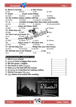 The Rocket Prep 1
89
8- Mona is moving …………... a new house.
a) into b) onto c) for d) with
9- Tamer ………….. music every Friday.
a) reads b) plays c) speaks d) listens
10- My mother makes clothes with the ………….. machine.
a) sewing b) laptop c) computer d) telephone
11- A ………….. consists of pages that show days and months.
a) drum b) radio c) calendar d) sewing machine
12- …………… shoes are these, Dad?
a) Who b) When c) who’s d) Whose
13- These toys are …………… .
a) them b) their c) theirs d) they
14- This is not your book. It‟s …………… .
a) my b) mine c) me d) I
15- …………… jacket is it?
a) Who b) When c) who’s d) Whose
16- …………… bag is yours ? – The blue one .
a) Who b) Which c) Whose d) Where
17- Let me help you …………… things into your new house.
a) carry b) carrying c) carried d) carries
18- Ahmed saw a van instead …………… a car.
a) in b) of c) at d) on
Read and correct the underlined words:
1- This is mine school. ( ………………… )
2- Ahmed room is bigger than yours. ( ………………… )
3- We are good in English. ( ………………… )
4- Our house is next window. ( ………………… )
5- Hala kicks the ball with the racket. ( ………………… )
6- A laptop is a machine for making clothes. ( ………………… )
7- This isn‟t my pen. It is your. ( ………………… )
8- Amir father and mother like reading. ( ………………… )
 
