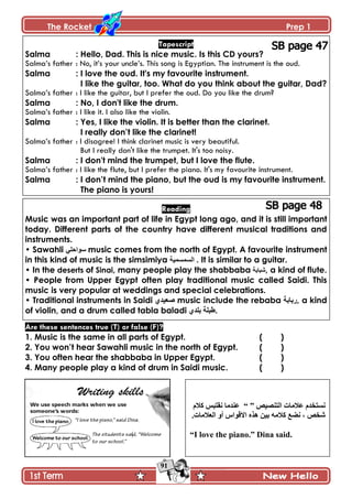 The Rocket Prep 1
91
Tapescript
Salma : Hello, Dad. This is nice music. Is this CD yours?
Salma’s father : No, it’s your uncle’s. This song is Egyptian. The instrument is the oud.
Salma : I love the oud. It's my favourite instrument.
I like the guitar, too. What do you think about the guitar, Dad?
Salma’s father : I like the guitar, but I prefer the oud. Do you like the drum?
Salma : No, I don't like the drum.
Salma’s father : I like it. I also like the violin.
Salma : Yes, I like the violin. It is better than the clarinet.
I really don‟t like the clarinet!
Salma’s father : I disagree! I think clarinet music is very beautiful.
But I really don't like the trumpet. It's too noisy.
Salma : I don't mind the trumpet, but I love the flute.
Salma’s father : I like the flute, but I prefer the piano. It's my favourite instrument.
Salma : I don‟t mind the piano, but the oud is my favourite instrument.
The piano is yours!
Reading
Music was an important part of life in Egypt long ago, and it is still important
today. Different parts of the country have different musical traditions and
instruments.
• Sawahli ٍٟ‫عٛاد‬ music comes from the north of Egypt. A favourite instrument
in this kind of music is the simsimiya ‫اٌغّغّ١ح‬ . It is similar to a guitar.
• In the deserts of Sinai, many people play the shabbaba ‫شبابت‬, a kind of flute.
• People from Upper Egypt often play traditional music called Saidi. This
music is very popular at weddings and special celebrations.
• Traditional instruments in Saidi ٞ‫فؼ١ذ‬ music include the rebaba ‫,ستاتح‬ a kind
of violin, and a drum called tabla baladi ‫بلذي‬ ‫.طبلت‬
Are these sentences true (T) or false (F)?
1. Music is the same in all parts of Egypt. ( )
2. You won‟t hear Sawahli music in the north of Egypt. ( )
3. You often hear the shabbaba in Upper Egypt. ( )
4. Many people play a kind of drum in Saidi music. ( )
ْٙٛ‫جپطن‬ ‫٪الڂحش‬ ‫چٓطهىڀ‬“ ”‫ٺالڀ‬ ّ‫چٷطر‬ ‫٪نىڂح‬
.‫جپ٫الڂحش‬ ً‫أ‬ ِ‫جالٶٌج‬ ‫ىًه‬ ‫ذْڅ‬ ‫ٺالڂو‬ ٩ٟ‫چ‬ ، ٙ‫ٖه‬
“I love the piano.” Dina said.
 
