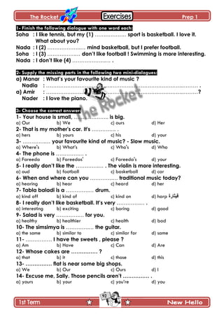The Rocket Prep 1
92
1- Finish the following dialogue with one word each:
Soha : I like tennis, but my (1) ……………… sport is basketball. I love it.
What about you?
Nada : I (2) ……………….… mind basketball, but I prefer football.
Soha : I (3) …………….… don‟t like football ! Swimming is more interesting.
Nada : I don‟t like (4) ……………….… .
2- Supply the missing parts in the following two mini-dialogues:
a) Manar : What‟s your favourite kind of music ?
Nadia : ……………………………….…………………………………..……… .
a) Amir : ……………………………….…………………………………..………?
Nader : I love the piano.
3- Choose the correct answer:
1- Your house is small, ……………….. is big.
a) Our b) We c) ours d) Her
2- That is my mother's car. It's ………….. .
a) hers b) yours c) his d) your
3- ………….… your favourite kind of music? - Slow music.
a) Where's b) What’s c) Who's d) Who
4- The phone is ………….… .
a) Fareeda b) Fareedas' c) Fareeda's d) your
5- I really don‟t like the ………….… . The violin is more interesting.
a) oud b) football c) basketball d) car
6- When and where can you ………….… traditional music today?
a) hearing b) hear c) heard d) her
7- Tabla baladi is a ………….… drum.
a) kind off b) kind of c) kind on d) harp ‫ل١ثاسج‬
8- I really don‟t like basketball. It‟s very ………….… .
a) interesting b) exciting c) boring d) good
9- Salad is very ………….… for you.
a) healthy b) healthier c) health d) bad
10- The simsimya is ………….… the guitar.
a) the same b) similar to c) similar for d) same
11- …………… I have the sweets , please ?
a) Am b) Have c) Can d) Are
12- Whose cakes are …………… ?
a) that b) it c) those d) this
13- …………… flat is near some big shops.
a) We b) Our c) Ours d) I
14- Excuse me, Sally. Those pencils aren‟t …………… .
a) yours b) your c) you’re d) you
 