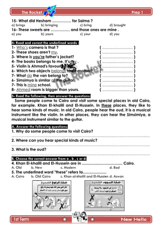 The Rocket Prep 1
93
15- What did Hesham …………… for Salma ?
a) brings b) bringing c) bring d) brought
16- These sweets are …………… and those ones are mine .
a) you b) yours c) your d) you
4- Read and correct the underlined words :
1- Who’s camera is that ? ( …………………… )
2- These shoes aren‟t my. ( …………………… )
3- Where is you‟re father‟s jacket? ( …………………… )
4- The books belongs to me. It‟s my . ( …………………… )
5- Violin is Ahmad's favourite tool. ( …………………… )
6- Which two objects belongs to his mother? ( …………………… )
7- What do the van belong to? ( …………………… )
6- Simsimya is similar at the guitar. ( …………………… )
7- This is mine school. ( …………………… )
8- Ahmed room is bigger than yours. ( …………………… )
5- Read the following, then answer the questions:
Some people come to Cairo and visit some special places in old Cairo,
for example. Khan El-khalili and El-Hussein. In these places, they like to
hear some kinds of music. In old Cairo, people hear the oud, it is a musical
instrument like the violin. In other places, they can hear the Simsimiya, a
musical instrument similar to the guitar.
A. Answer the following questions;
1. Why do some people come to visit Cairo?
…………………………………………………………………………….…………………
2. Where can you hear special kinds of music?
…………………………………………………………………………….…………………
3. What is the oud?
…………………………………………………………………………….…………………
B. Choose the correct answer from a , b , c or d:
4. Khan El-khalili and El-Hussein are in ...................................... Cairo.
A. Old b. New c. Modern d. Bad
5. The underlined word "these" refers to......................
A. Cairo b. Old Cairo c. Khan al-khalili and El-Hussien d. Aswan
 